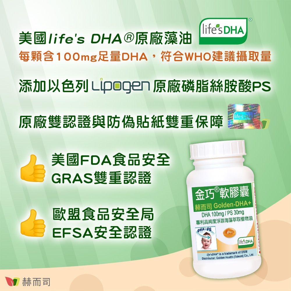 美國lifes ®原廠藻油lifes DHA每顆含100mg足量DHA,符合WHO建議攝取量添加以色列 Lipogen 原廠磷脂絲胺酸PS原廠雙認證與防偽貼紙雙重保障美國FDA食品安全GRAS雙重認證歐盟食品安全局EFSA安全認證|金軟膠囊赫而司 Golden-DHADHA 100mg/PS30mg專利高純度浮游海藻萃取植物油DHA PS巧+赫而司 is a trademark of DSMDistributor Golden Health (Taiwan) Co., Ltd.