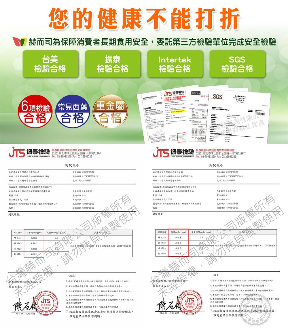 您的健康不能打折為保障消費者長期食用全第三單位完安全台美Intertek合格檢合格合格SGS合格6項 見西藥 合格 合格 合格 振泰科技股份公21 北市汐止區台五路段13F7   el 0226981299 Fax 0226981229 振泰IntertekSGST有限公有委託單位台灣有限公司地址台北市路五段5015聯絡台灣司有限公司如下產品【而司新食品數量方式常溫20230613報告編TS202306102920226333810製造: 製造名稱:台灣而司有限公司:20230602批號:檢驗:2023/05/05: / 定量/kg檢出 未檢出未檢出未檢出振泰檢驗科技股份有報告簽署人未有限公司版權複製檢驗 副總振泰檢驗 驗科技股份有限公司實驗室2    Tel 02-26981299 Fax 02-2698122922101 新北市汐止區新台五路一段79號13F-7報告委託單位:台灣赫而司有限公司報告日期:2024/06/07地址:台北市內路五段460號15樓聯絡人:台灣赫而司有限公司報告編號:T電話:02-26333810描述測試由申請供並確如下產品名稱:【赫而司新食品數量:1樓樣品保存方式:常製造廠商/負責廠商名稱:台灣赫而司有限公司批號:一:包装狀態:完整包裝製造日期:-有效日期:0日期:2004/05/29檢驗日期:2024/06/03限公司版權所有 測試結果/kg /kgppm))未檢出(號 重金屬檢驗方法總則-分析()()()未檢出未檢出未檢出授權程-结束- 認證認證方法 報告作為廣告出版物而宣傳 定量極限之數值檢測結果未檢出陰性 報告不符合性認 檢驗報告之所有檢驗內容委託執行檢驗如有不實職承擔完全責任 報告結果測試樣品負責方所有樣品 檢驗報告僅就委託者之委託事項提供檢驗結果不對產品合法性作。安科技股份有實驗室技術副總複製使用-结束-號-重金屬檢驗方法總則-分析表示經認證且認證之方法執行檢測。2.資料作為廣告出版物等商業宣傳低於定量極限或極限之數值檢測結果以未檢出或陰性表示4本不级符合性聲明亦不得分離成使用。本檢驗報告之所有檢驗內容,委託事項執行檢驗,如有不實,承擔完全責任。本报告结果測試樣品負責,不代表方所有樣品,7. 檢驗報告僅就委託者之委託事項提供檢驗結果,不對產品合法性作判斷提號