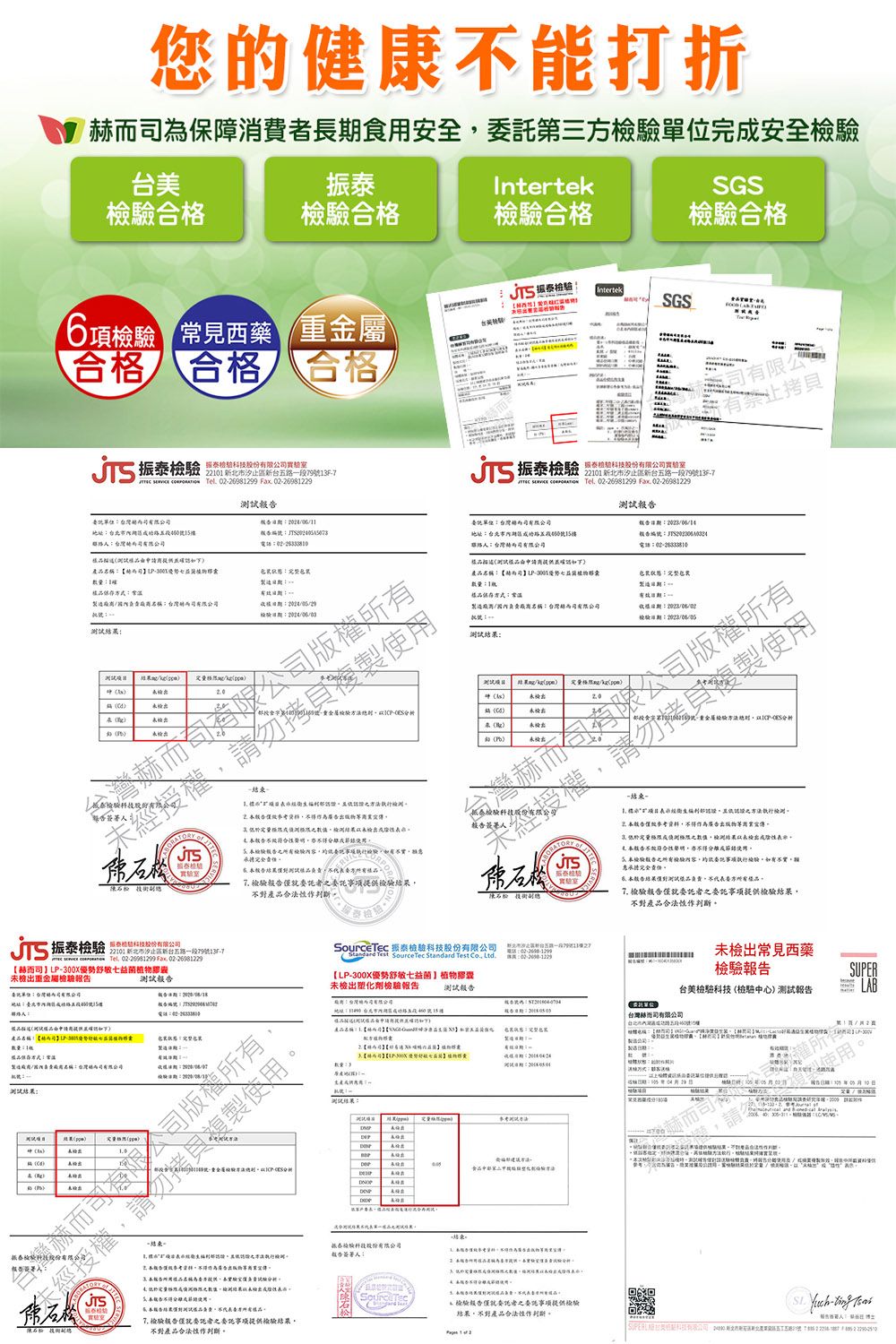 您康打折保消費者長食安全第三完安全驗美振IntertekGS格格驗格驗合格6項 常見西藥 重金屬 IntertekSGS台檢T合格 合格 合格振泰 段9份託為地址台健電話 的樣式造; 製一结束檢合得廣未 使 振泰 泰份公驗室    022698299 Fax 0226981229地址台北市15樓產稱30數量式名稱赫湖1JTS檢股內容執行樣責方 者項結果判 JTS振泰檢驗科技   Tel  Fax 022698122922101 北市台路797【赫而P300X優敏益菌植未檢出重金屬檢驗報告委單位台灣內司有限公司地址期能號15樓告報告而用產品名稱【事斷勢舒物S製造負司名稱:台灣有限公司:結果:00 司 - 用品名提試驗 檢驗科技 Test SourceTec Standard Test  【P-300X優勢舒敏七益菌】植物膠囊未檢出塑化劑檢驗報告測試報告L 結束股股份有限公司報告人:障試方品 委託者委託事项提供檢驗結果不對產品作判斷測試報告::製造::檢驗:有限公有重金屬檢驗-分析-结束-之執行合作為廣告而低於之數值檢測結果以未檢出成 合不符合性不得五檢驗報告之檢驗內容供委託執行檢驗不實承擔完全測品負責方樣品 檢驗報告僅委託者之委託事項提供檢驗結果不對產品合法性作判斷。新北市一段:未檢出常見西藥檢驗報告SUPER:L台美檢驗科技檢驗中心)測試報告LAB(台灣司有限公司製造 號使用 就委託者之委託事项提供檢驗結果,不對產品合法性作判斷。,    . -