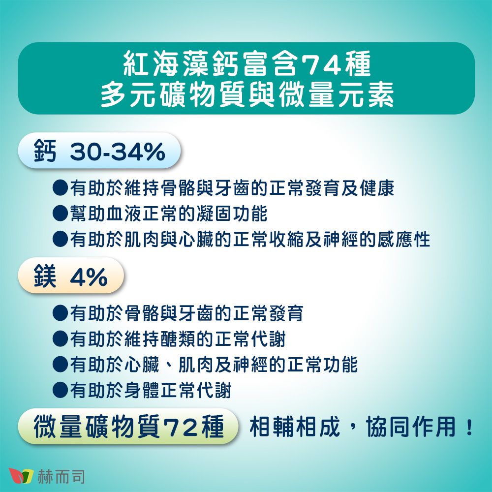 紅海藻鈣富含4種多元礦物質與微量元素鈣 30-34%有助於維持骨骼與牙齒的正常發育及健康幫助血液正常的凝固功能●有助於肌肉與心臟的正常收縮及神經的感應性 4%有助於骨骼與牙齒的正常發育有助於維持醣類的正常代謝有助於心臟、肌肉及神經的正常功能●有助於身體正常代謝微量礦物質72種相輔相成,協同作用!7而司