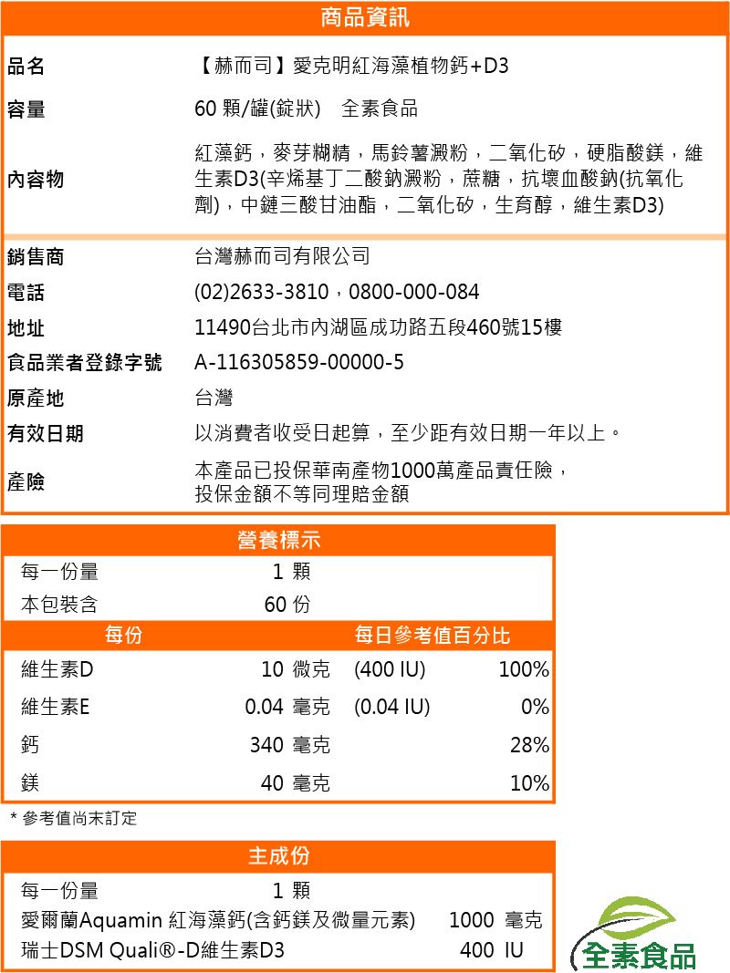 品名容量內容物銷售商電話地址食品業者登錄字號商品資訊【赫而司】愛克明紅海藻植物鈣+D360 顆/罐(錠狀 全素食品紅藻鈣麥芽糊精,馬鈴薯澱粉,二氧化矽,硬脂酸鎂,維生素D3(辛烯基丁二酸鈉澱粉,蔗糖,抗壞血酸鈉(抗氧化劑),中鏈三酸甘油酯,二氧化矽,生育醇,維生素D3)台灣赫而司有限公司(02) 26333810 0800-000-08411490台北市內湖區成功路五段460號樓A-116305859-00000-5台灣 地有效日期以消費者收受日起算,至少距有效日期一年以上。本產品已投保華南產物1000萬產品責任險,產險投保金額不等同理賠金額營養標示每一份量1 顆本包裝含60 15每份每日參考值百分比維生素D10 微克(400 )100%維生素E0.04 毫克(0.04 )0%鈣340 毫克28%鎂40 毫克10%*參考值訂定主成份每一份量1 顆愛爾蘭Aquamin 紅海藻鈣(含鈣鎂及微量元素)瑞士DSM Quali®-D維生素D31000 毫克400 IU (全素食品