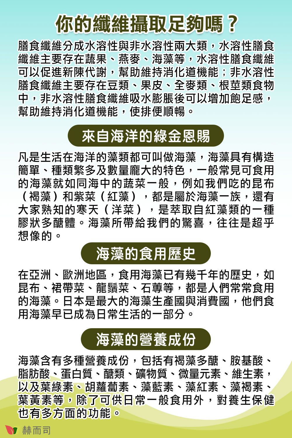 你的纖維攝取足夠嗎?膳食纖維分成水溶性與非水溶性兩大類,水溶性膳食纖維主要存在蔬果、燕麥、海藻等,水溶性膳食纖維可以促進新陳代謝,幫助維持消化道機能;非水溶性膳食纖維主要存在豆類、果皮、全麥類、根莖類食物中,非水溶性膳食纖維吸水膨脹後可以增加飽足感,幫助維持消化道機能,使排便順暢。來自海洋的綠金恩賜凡是生活在海洋的藻類都可叫做海藻,海藻具有構造簡單、種類繁多及數量龐大的特色,一般常見可食用的海藻就如同海中的蔬菜一般,例如我們吃的昆布(褐藻)和紫菜(紅藻),都是屬於海藻一族,還有大家熟知的寒天(洋菜),是萃取自紅藻類的一種膠狀多醣體。海藻所帶給我們的驚喜,往往是超乎想像的。海藻的食用歷史在亞洲、歐洲地區,食用海藻已有幾千年的歷史,如昆布、裙帶菜、龍鬚菜、石等,都是人們常常食用的海藻。日本是最大的海藻生產國與消費國,他們食用海藻早已成為日常生活的一部分。海藻的營養成份海藻含有多種營養成份,包括有褐藻多醣、胺基酸、脂肪酸、蛋白質、醣類、礦物質、微量元素、維生素,以及葉綠素、胡蘿蔔素、藻藍素、藻紅素、藻褐素、葉黃素等,除了可供日常一般食用外,對養生保健也有多方面的功能。赫而司