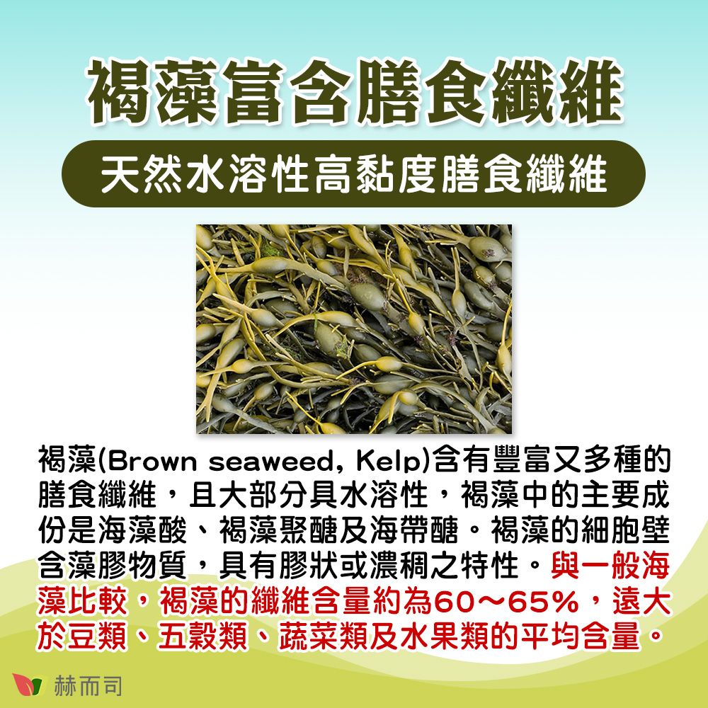 褐藻富含膳食纖維天然水溶性高黏度膳食纖維褐藻(Brown seaweed, Kelp)含有豐富又多種的膳食纖維,且大部分具水溶性,褐藻中的主要成份是海藻酸、褐藻聚醣及海帶醣。褐藻的細胞壁含藻膠物質,具有膠狀或濃稠之特性。與一般海藻比較,褐藻的纖維含量約為60~65%,遠大於豆類、五穀類、蔬菜類及水果類的平均含量。赫而司