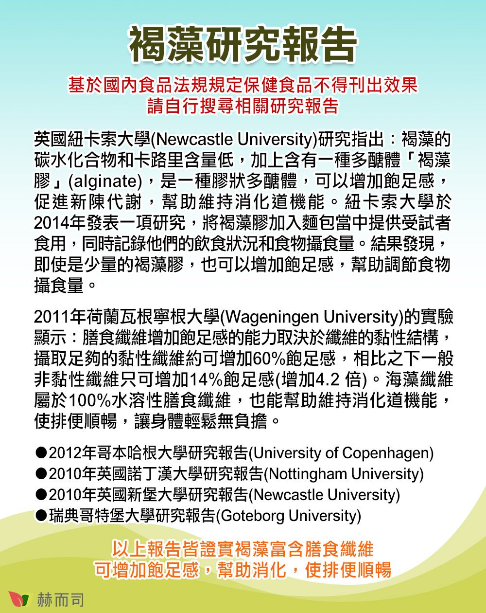 褐藻研究報告基於國內食品法規規定保健食品不得刊出效果請自行搜尋相關研究報告英國紐卡索大學(Newcastle University)研究指出:褐藻的碳水化合物和卡路里含量低,加上含有一種多醣體褐藻膠」(alginate),是一種膠狀多醣體,可以增加飽足感,促進新陳代謝,幫助維持消化道機能。紐卡索大學於2014年發表一項研究,將褐藻膠加入麵包當中提供受試者食用,同時記錄他們的飲食狀況和食物攝食量。結果發現,即使是少量的褐藻膠,也可以增加飽足感,幫助調節食物攝食量。2011年荷蘭瓦根寧根大學(Wageningen University)的實驗顯示:膳食纖維增加飽足感的能力取決於纖維的黏性結構,攝取足夠的黏性纖維約可增加60%飽足感,相比之下一般非黏性纖維只可增加14%飽足感(增加4.2倍)。海藻纖維屬於100%水溶性膳食纖維,也能幫助維持消化道機能,使排便順暢,讓身體輕鬆無負擔。2012年哥本哈根大學研究報告(University of Copenhagen)2010年英國諾丁漢大學研究報告(Nottingham University)2010年英國新堡大學研究報告(Newcastle University)瑞典哥特堡大學研究報告(Goteborg University)赫而司以上報告皆證實褐藻富含膳食纖維可增加飽足感,幫助消化,使排便順暢