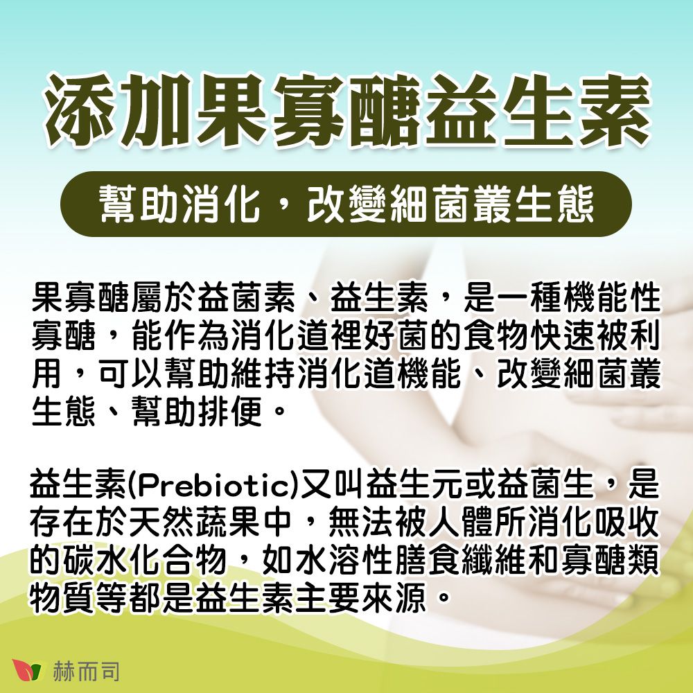 添加果寡醣益生素幫助消化,改變細菌叢生態果寡醣屬於益菌素、益生素,是一種機能性寡醣,能作為裡好菌的食物快速被利用,可以幫助維持消化道機能、改變細菌叢生態、幫助排便。益生素(Prebiotic)又叫益生元或益菌生,是存在於天然蔬果中,無法被人體所消化吸收的碳水化合物,如水溶性膳食纖維和寡醣類物質等都是益生素主要來源。赫而司