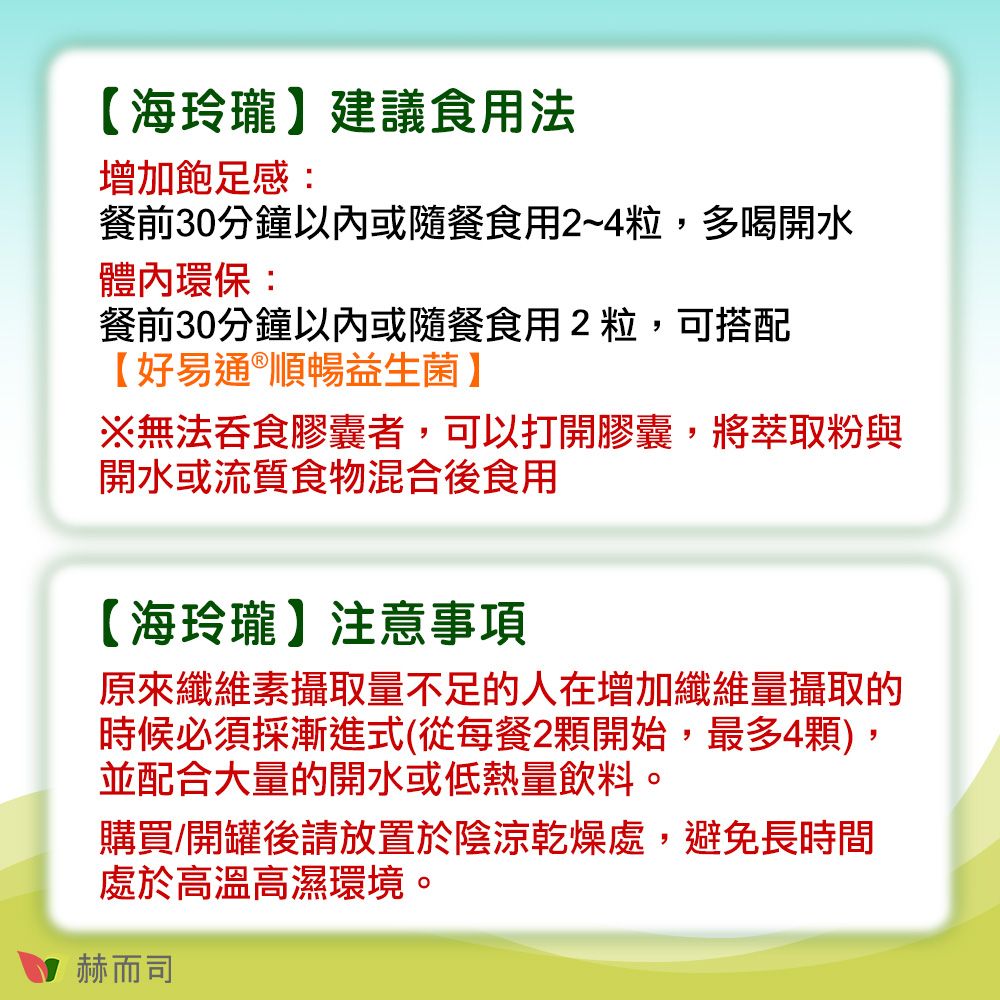 【海玲瓏建議食用法增加飽足感:餐前30分鐘以內或隨餐食用2~4粒,多喝開水體內環保:餐前30分鐘以內或隨餐食用2粒,可搭配【好易通®順暢益生菌】※無法吞食膠囊者,可以打開膠囊,將萃取粉與開水或流質食物混合後食用【海玲瓏】注意事項原來纖維素攝取量不足的人在增加纖維量攝取的時候必須採漸進式(從每餐2顆開始,最多4顆),並配合大量的開水或低熱量飲料。購買/開罐後請放置於陰涼乾燥處,避免長時間處於高溫高濕環境。赫而司