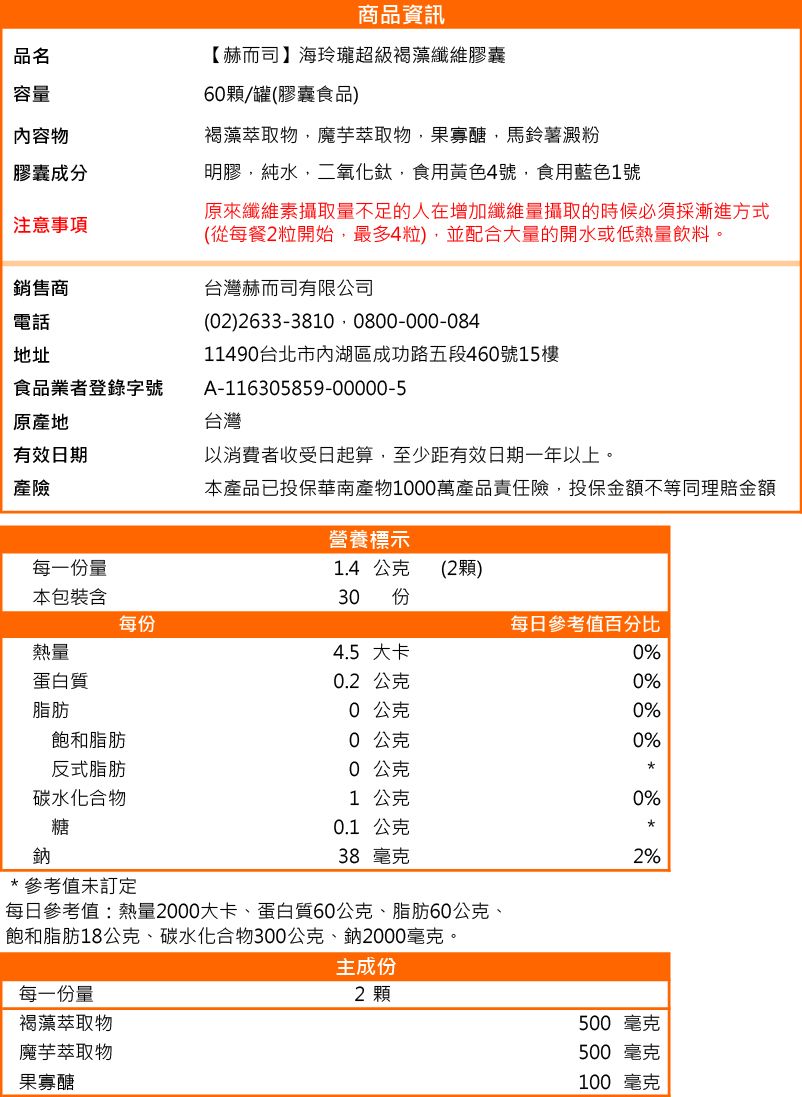 商品資訊品名容量內容物【赫而司】海玲瓏超級褐藻纖維膠囊6顆/罐(膠囊食品)褐藻萃取物魔芋萃取物,果寡醣,馬鈴薯澱粉膠囊成分明膠,純水,二氧化鈦,食用黃色4號,食用藍色1號注意事項銷售商電話地址食品業者登錄字號原產地有效日期產險每一份量原來纖維素攝取量不足的人在增加纖維量攝取的時候必須採漸進方式(從每餐2粒開始,最多4粒),並配合大量的開水或低熱量飲料。台灣赫而司有限公司(2) 2633-3810 0800-000-08411490台北市內湖區成功路五段460號15樓A-116305859-00000-5台灣以消費者收受日起算,至少距有效日期一年以上。本產品已投保華南產物1000萬產品責任險,投保金額不等同理賠金額營養標示1.4 公克 (2顆)本包裝含30 份每份每日參考值百分比熱量4.5 大卡0%蛋白質0.2公克0%脂肪飽和脂肪0 公克0公克0%0%反式脂肪0 公克碳水化合物1 公克0%鈉糖*參考值未訂定0.1 公克38 毫克每日參考值:熱量2000大卡、蛋白質60公克、脂肪60公克、飽和脂肪18公克、碳水化合物300公克、鈉2000毫克。每一份量褐藻萃取物魔芋萃取物果寡醣主成份2 顆2%500 毫克500毫克100 毫克