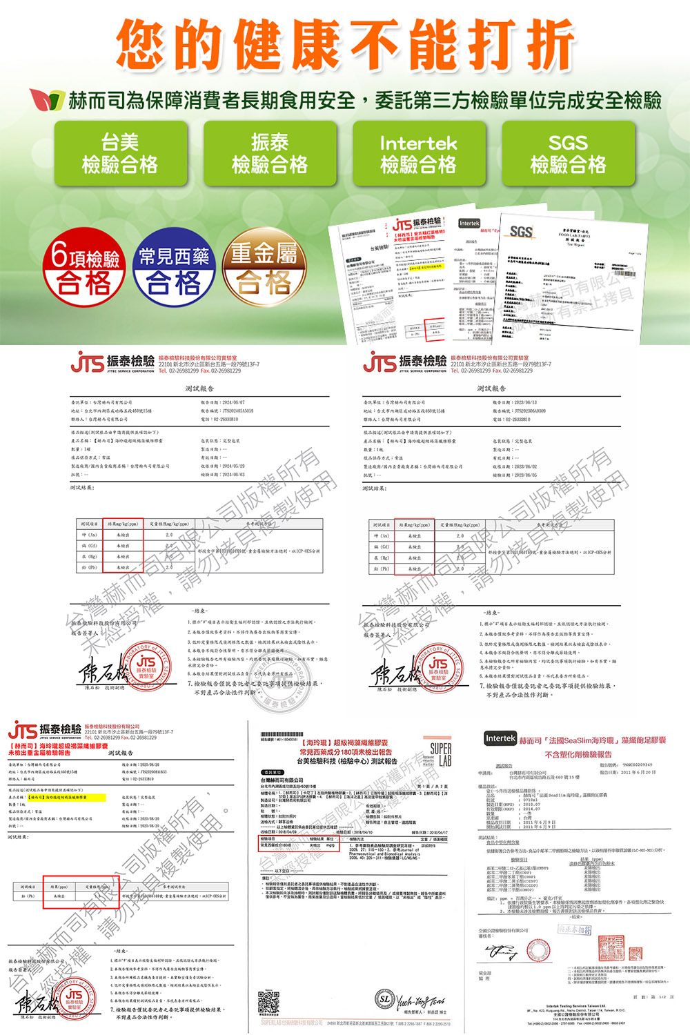 健康打折為保障消費長食安全第三完安全驗振IrtekGS合合格合格合格驗 見西藥  IntertekSGS台檢T合格 合格 合格振泰 段9JTS 振泰泰科技股    069899 Fx 022698229報單位公址1編電地址號15電話產1樣您期稱樣品保存常話包裝狀態造::名稱:台灣格限::測試:試 副總1檢e有限公有重金屬分析JTS:檢驗一 項出檢作為廣出版物宣傳測結未檢出名 能分離檢驗容試品品 檢驗事項提檢驗產品合法作判斷報JTS結束部認 報告參考資料不得作為廣告出版物宣傳 限檢測結果未檢出 性不得分離檢驗報告檢驗內容供委託事證執檢驗不 告果樣品責方樣品7 檢驗報告僅委託者之委託事項提供檢驗結果不對產品合法性作判斷振泰檢驗科技股份公   Tel 0226081299 . 02-2008122922101 新北市一段79號-7膠測試報告:未檢出重金屬檢驗報告地址:內地產品名稱:赫而的囊製造負名稱:台灣而司結果a)司版權成之製測結果性【海超級褐藻膠囊常見西藥成分項未檢出報告台美檢驗科技檢驗中)測試報告台灣司製造:SUPERIntertek 司【法國SeaSlim海玲瓏」藻纖足膠囊不含塑化劑檢驗報告使用申請用台灣心有有號15樓告期:6月20日經授行。告:5nt   , : 2014.07 S(- )份有限公司審核者: -  就委託者之委託事项提供檢驗結果不對產品合法性作判斷, Fax  2  2 。2