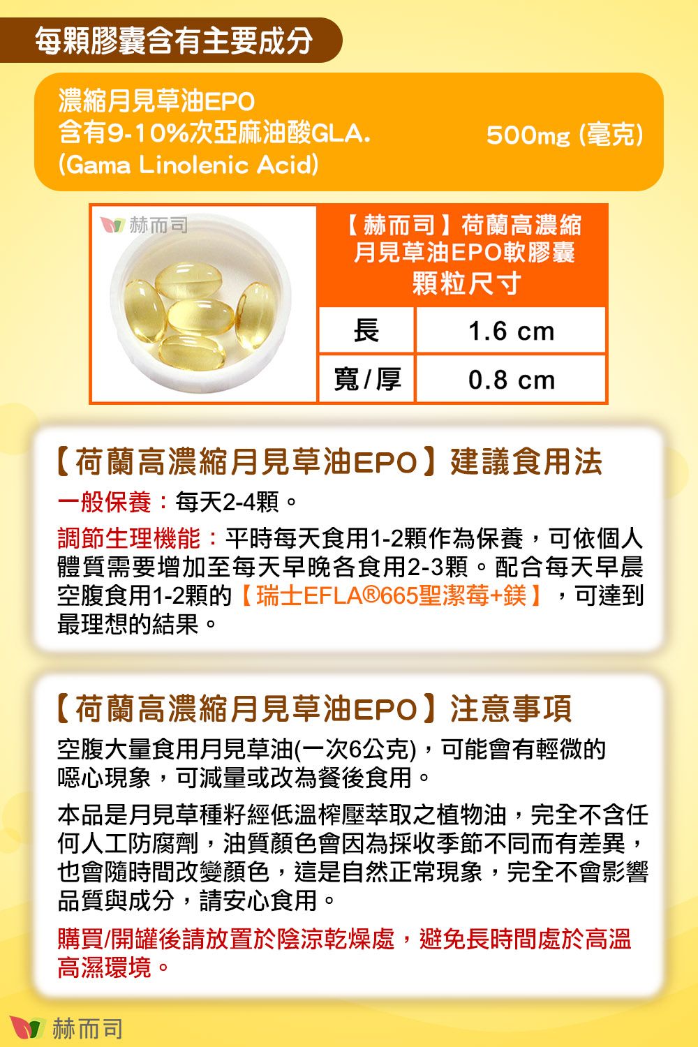 每膠囊含有主要成分濃縮月見草油EPO含有9-10%次亞麻油酸GLA.500mg(毫克)(Gama Linolenic Acid)赫而司【赫而司】荷蘭高濃縮月見草油EPO軟膠囊顆粒尺寸長1.6 cm寬/厚0.8 cm【荷蘭高濃縮月見草油EPO】建議食用法一般保養:每天2-4顆。調節生理機能:平時每天食用1-2顆作為保養,可依個人體質需要增加至每天早晚各食用2-3顆。配合每天早晨空腹食用1-2顆的【瑞士EFLA®665聖潔莓+鎂】,可達到最理想的結果。【荷蘭高濃縮月見草油EPO】注意事項空腹大量食用月見草油(一次6公克),可能會有輕微的噁心現象,可減量或改為餐後食用。本品是月見草種籽經低溫榨壓萃取之植物油,完全不含任何人工防腐劑,油質顏色會因為採收季節不同而有差異,也會隨時間改變顏色,這是自然正常現象,完全不會影響品質與成分,請安心食用。購買/開罐後請放置於陰涼乾燥處,避免長時間處於高溫高濕環境。 赫而司