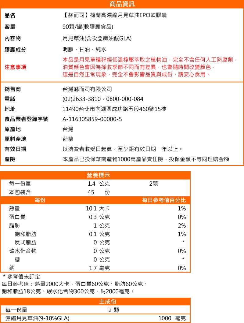 品名容量內容物膠囊成分注意事項銷售商電話地址食品業者登錄字號商品資訊【赫而司】荷蘭高濃縮月見草油軟膠囊9顆/罐(軟膠囊食品)月見草油(含次亞麻油酸GLA)明膠甘油,純水本品是月見草種籽經低溫壓萃取之植物油,完全不含任何人工防腐劑油質顏色會因為採收季節不同而有差異,也會隨時間改變顏色,這是自然正常現象,完全不會影響品質與成份,請安心食用。台灣赫而司有限公司(02)2633-3810 0800-000-08411490台北市內湖區成功路五段460號15樓A-116305859-00000-5原產地原料產地有效日期產險台灣荷蘭以消費者收受日起算,至少距有效日期一年以上。本產品已投保華南產物1000萬產品責任險,投保金額不等同理賠金額營養標示每一份量1.4 公克2顆本包裝含45 份每份每日參考值百分比熱量10.1 大卡1%蛋白質脂肪飽和脂肪反式脂肪0.3 公克1公克0.1公克0公克0%2%1%碳水化合物0公克0%糖0公克鈉1.7 毫克0%*參考值未訂定每日參考值:熱量2000大卡、蛋白質60公克、脂肪60公克、飽和脂肪18公克、碳水化合物300公克、鈉2000毫克。每一份量主成份2 顆濃縮月見草油(9-10%GLA)1000 毫克