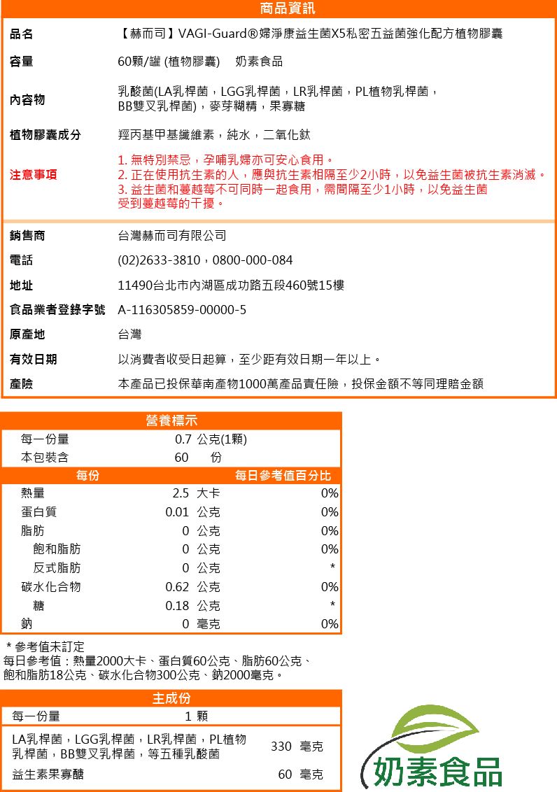 品名容量容物商品資訊【赫而司】VAGI-Guard®婦淨康益生菌X5私密五益菌強化配方植物膠囊60顆/罐 (植物膠囊) 奶素食品乳酸菌(LA乳桿菌LGG乳桿菌,LR乳桿菌,PL植物乳桿菌,BB雙叉乳桿菌),麥芽糊精,果寡糖植物膠囊成分羥丙基甲基纖維素,純水,二氧化鈦注意事項1. 無特別禁忌,孕哺乳婦亦可安心食用。2. 正在使用抗生素的人,應與抗生素相隔至少2小時,以免益生菌被抗生素消滅。3. 益生菌和蔓越莓不可同時一起食用,需間隔至少1小時,以免益生菌受到蔓越莓的干擾。銷售商台灣赫而司有限公司電話地址(02) 2633-3810 0800-000-08411490台北市內湖區成功路五段460號15樓食品業者登錄字號A-116305859-00000-5原產地台灣有效日期以消費者收受日起算,至少距有效日期一年以上。產險本產品已投保華南產物1000萬產品責任險,投保金額不等同理賠金額營養標示每一份量0.7公克(1顆)本包裝含60 份每份每日參考值百分比熱量2.5 大卡0%蛋白質0.01 公克0%脂肪0公克0%飽和脂肪0公克0%反式脂肪0公克碳水化合物0.62 公克0%糖0.18 公克鈉0 毫克0%*參考值未訂定每日參考值:熱量2000大卡、蛋白質60公克、脂肪60公克、飽和脂肪18公克、碳水化合物300公克、鈉2000毫克。主成份每一份量1 顆LA乳桿菌,LGG乳桿菌,LR乳桿菌,PL植物乳桿菌,BB雙叉乳桿菌,等五種乳酸菌330 毫克益生素果寡醣60 毫克(奶素食品