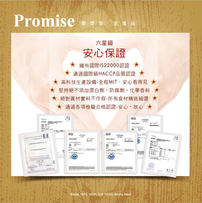 Promise 華齊堂全產品六星級安心保證 擁有國際122000認證通過國際級HACCP品質認證 高科技生產設備全程MIT安心看得見堅持絕不添加漂白劑、防腐劑、化學香料絕對材實料不作假所有食材精挑細選通過各項檢驗合格認證-安心、放心Since 1975 HUA CHI TANG Birds Nest