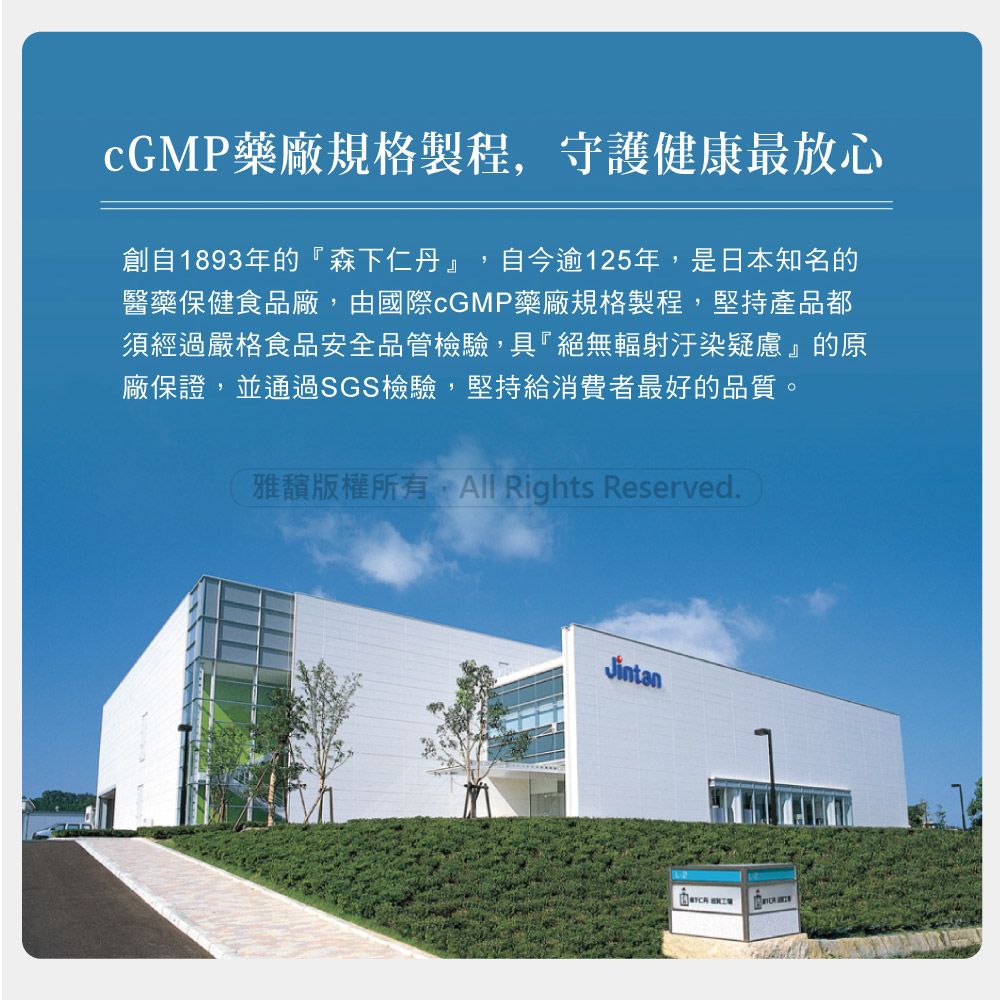 cGMP藥廠規格製程,守護健康最放心創自1893年的森下仁丹』,自今逾125年,是日本知名的醫藥保健食品廠,由國際cGMP藥廠規格製程,堅持產品都須經過嚴格食品安全品管檢驗,具絕無輻射汙染疑慮』的原廠保證,並通過SGS檢驗,堅持給消費者最好的品質。雅版權所有,All Rights Reserved.Jintan