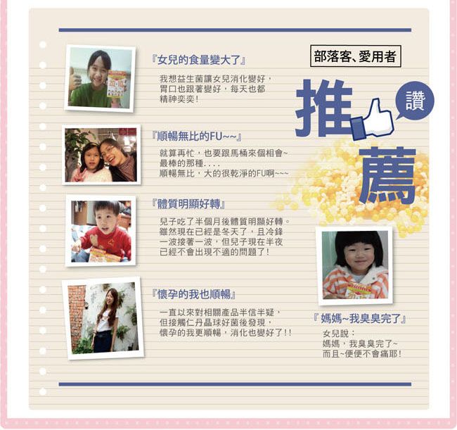 『女兒的食量變大了』我想益生菌讓女兒消化變好胃口也跟著變好每天也都精神奕奕!『順暢無比的FU~~』就算再忙,也要跟馬桶來個相會~最棒的那種..順暢無比,大的很乾淨的FU啊~~~『體質明顯好轉』兒子吃了半個月後體質明顯好轉。雖然現在已經是冬天了,且冷鋒一波接著一波,但兒子現在半夜已經不會出現不適的問題了! 部落客、愛用者推薦讚薦『懷孕的我也順暢』一直以來對相關產品半信半疑,但接觸仁丹晶球好菌後發現,懷孕的我更順暢,消化也變好了!!『媽媽~我臭臭完了』女兒說:媽媽,我臭臭完了~而且~便便不會痛耶!