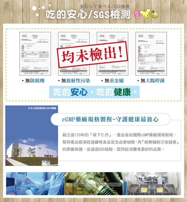 安心/SGS吃的安心/SGS檢測 檢出!無防腐劑·無放射性污染無重金屬無大腸桿菌吃的安心吃的健康日本大阪琵琶湖藥廠規格製程~守護健康最放心創立逾120年的森下仁丹,產品皆由國際cGMP藥廠規格製程,堅持產品都須經過嚴格食品安全品管檢驗,具絕無輻射汙染疑慮的原廠保證,並通過SGS檢驗,堅持給消費者最好的品質。
