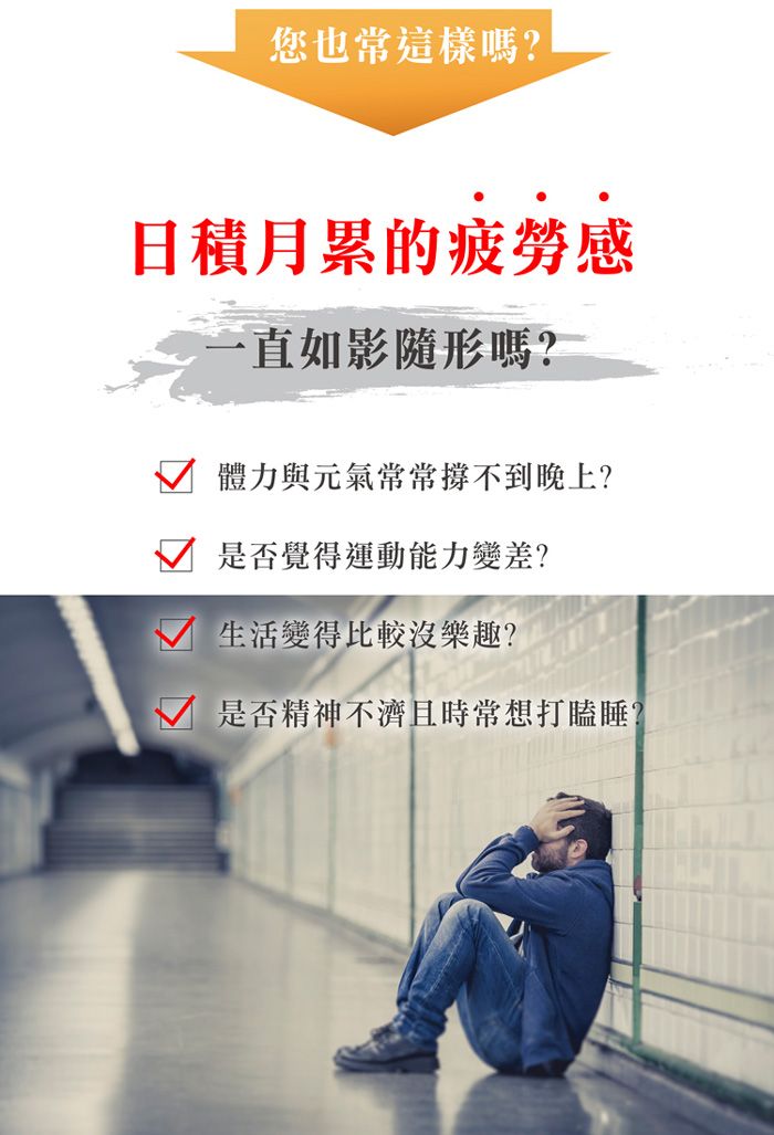 您也常這樣嗎?日積月累的疲勞感一直如影隨形嗎?體力與元氣常常撐不到晚上?是否覺得運動能力變差?生活變得比較沒樂趣?是否精神不濟且時常想打瞌睡?