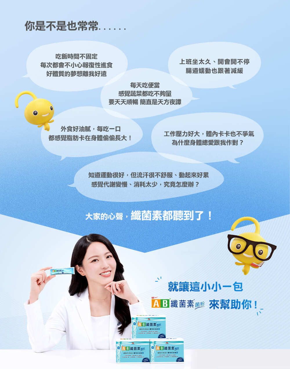 你是不是也常常好體質的夢想離我好遠吃飯時間不固定每次都會不小心報復性進食每天吃便當上班坐太久、開會開不停腸道蠕動也跟著減緩感覺蔬菜都吃不夠量要天天順暢 簡直是天方夜譚外食好油膩每吃一口都感覺脂肪卡在身體偷偷長大!工作壓力好大,體內卡卡也不爭氣為什麼身體總愛跟我作對?知道運動很好,但流汗很不舒服、動起好累感覺代謝變慢、消耗太少,究竟怎麼辦?大家的心聲,都聽到了!就讓這小小一包 來幫助你!菌素纖菌素菌素