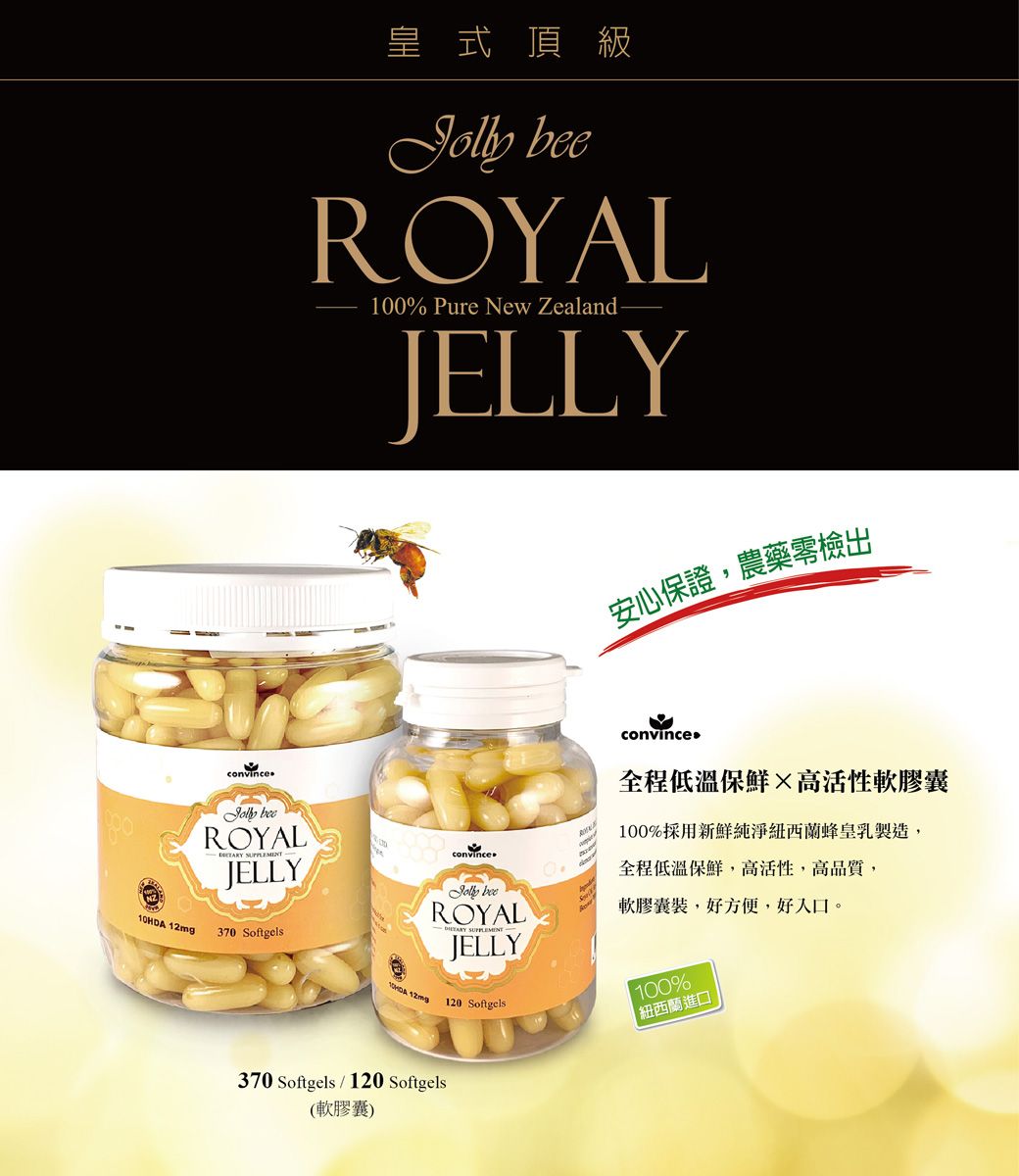 convince皇式頂級 ROYL100% Pure New Zealand-JELLY安心保證,農藥檢出convince ROYALJELLY 12mg370 Softgels10HDA 12mconvinceJolly beeROYALJELLYA全程低溫保鮮高活性軟膠囊100%採用新鮮純淨紐西蘭蜂皇乳製造,全程低溫保鮮,高活性,高品質,軟膠囊裝,好方便,好入口。100%120 Softgels紐西蘭進口370 Softgels/120 Softgels(軟膠囊)