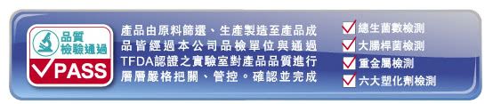 品質 PASS產品由原料篩選、生產製造至產品成品皆經過本公司品檢單位與通過TFDA認證之實驗室對產品品質進行層層嚴格把關、管控。確認並完成總生數檢測大腸桿菌檢測重金屬檢測 六大塑化劑檢測