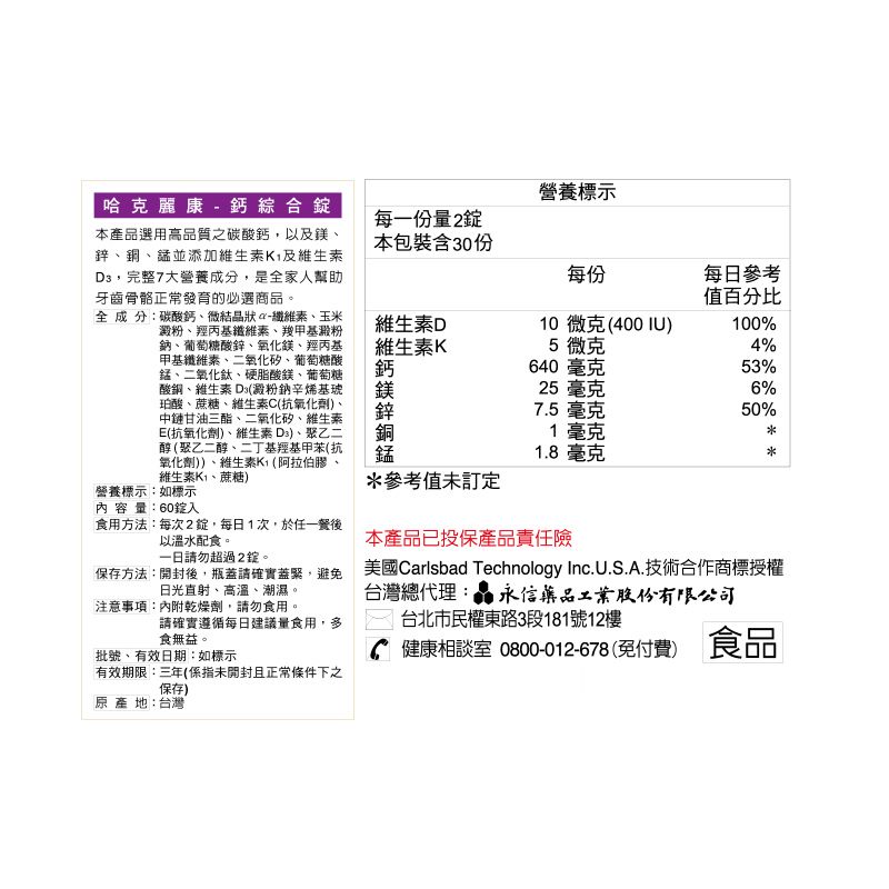 哈克麗康- 鈣綜合本產品選用高品質之碳酸鈣,以及鎂鋅銅錳並添加維生素K及維生素,完整大營養成分,是全家人幫助牙齒骨骼正常發育的必選商品。全 成 分碳酸鈣、微結晶狀-纖維素、玉米澱粉、羥丙基纖維素、羧甲基澱粉鈉、葡萄糖酸鋅、氧化鎂、羥丙基甲基纖維素、二氧化矽、葡萄糖酸錳、二氧化鈦、硬脂酸鎂、葡萄糖酸銅、維生素 (澱粉鈉辛烯基琥珀酸、蔗糖、維生素C(抗氧化劑、中鏈甘油三酯、二氧化矽、維生素E(抗氧化劑)、維生素 )、聚乙二醇(聚乙二醇、二丁基羥基甲苯(抗氧化劑))、維生素(阿拉伯膠、維生素K、蔗糖)營養標示:如標示內容量:60入食用方法:每次2,每日1次,於任一餐後以溫水配食。一日請勿超過2。保存方法:開封後,瓶蓋請確實蓋緊,避免日光直射、高溫、潮濕。注意事項:內附乾燥劑,請勿食用。請確實遵循每日建議量食用,多食無益。批號、有效日期:如標示有效期限:三年(係指未開封且正常條件下之保存)原產地:台灣營養標示每一份量2錠本包裝含30份每份每日參考值百分比維生素D維生素K鈣10微克(400IU)100%5 微克640 毫克25毫克4%53%6%*參考值未訂定7.5 毫克1毫克1.8 毫克本產品已投保產品責任險50%美國Carlsbad Technology Inc.U.S.A.技術合作商標授權台灣總代理:永信藥品工業股份有限公司台北市民權東路3段181號12樓健康相談室 0800-012-678(免付費) 食品