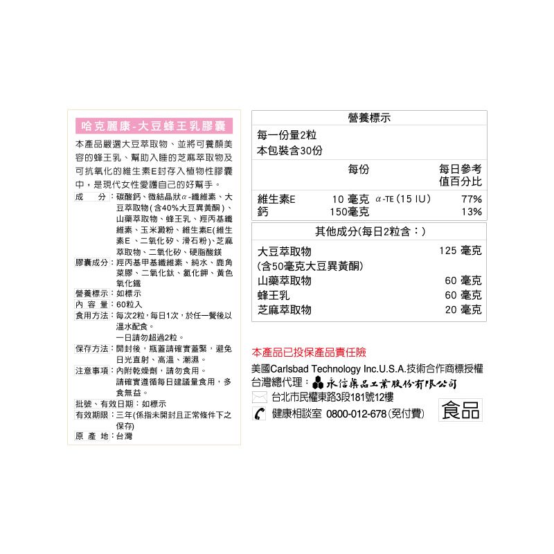 營養標示哈克麗康大豆蜂王乳膠囊每一量2粒本產品嚴選大豆萃取物並將可養顏美容的蜂王乳幫助入睡的芝麻萃取物及可抗氧化的維生E封存入植物性膠囊中,是現代女性愛護自己的好幫手。 分:碳酸鈣、微結晶狀維素、大豆萃取物(含40%大豆異黃酮山藥萃取物、蜂王乳、羥丙基纖維素、玉米澱粉、維生素E(維生素E、二氧化矽、滑石粉、芝麻、萃取物、二氧化矽、硬脂酸鎂本包裝含30份每份每日參考值百分比維生素E鈣10 毫克 - (15 )150毫克77%13%其他成分(每日2粒含:)大豆萃取物125 毫克膠囊成分:羥丙基甲基纖維素、純水、鹿角菜膠、二氧化鈦、氯化鉀、黃色氧化鐵營養標示:如標示(含50毫克大豆異黃酮)山藥萃取物蜂王乳60 毫克60毫克內容量:60粒入芝麻萃取物20毫克食用方法:每次2粒,每日1次,於任一以溫水配食。請勿超過2粒。保存方法:開封後,瓶蓋請確實蓋緊,避免日光直射、高溫、潮濕。本產品已投保產品責任險注意事項:內附乾燥劑,請勿食用。請確實遵循每日建議量食用,多食無益。台北市民權東路3段181號12樓批號、有效日期:如標示有效期限:三年(係指未開封且正常條件下之保存美國Carlsbad Technology Inc.U.S.A.技術合作商標授權台灣總代理: 永信藥品工業股份有限公司健康相談室 0800-012-678(免付費) 食品原產地:台灣