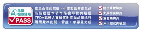 質產品由原料篩選、生產製造至產品成品經過本公司品單位與通過TFDA認證之實驗室對產品品質進行PASS 把關、管控。確認並完成生數大腸桿菌檢測V 重金屬檢測 六大塑化劑檢測