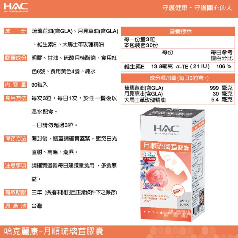 HAC  守護健康守護關心的人 琉璃苣油(GLA)、月見草油(GLA)營養標示、維生素E、精油每一粒本包裝份每份膠囊成分 明膠、甘油、硫酸月桂酯鈉、食用紅每日參考百分比色6號、食用黃色4號、純水維生素E13.8毫克 TE(21IU) 106%成分添加量(每日3粒含內容量 粒琉璃苣油(含GLA)月見草油(含GLA)999 毫克30 毫克食用 每次3粒,每日1次,於任一餐後以 大馬士革精油5.4 毫克溫水配食。請勿超過3粒。HAC方法 開封後,瓶蓋請確實蓋緊,避免日光直射、高溫、潮。月順琉璃苣膠囊濕注意事項 請確實遵循每日建議量食用,多食無  (未開封且正常條件下之保存)原產地 台灣哈克麗康-月順琉璃苣膠囊3 90入