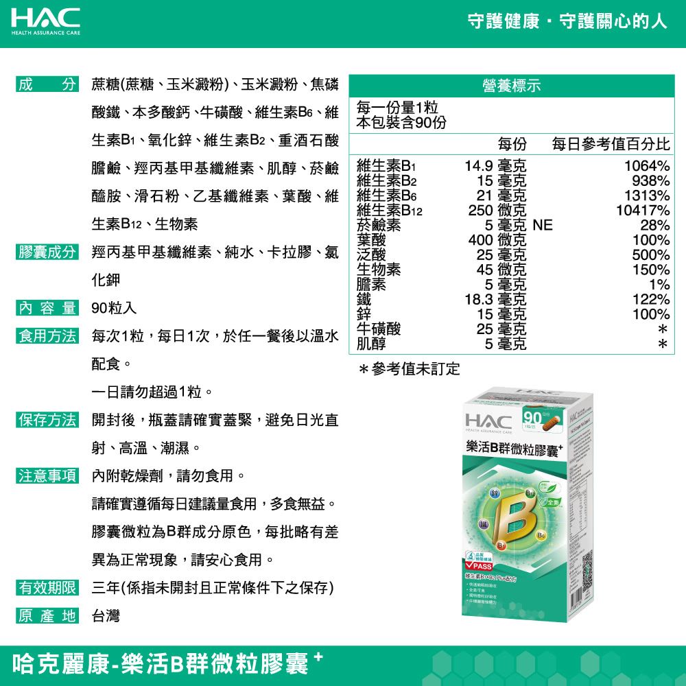 HAC  守護健康守護關心的人酸鐵本多酸鈣、牛磺酸、維生素B6、維生素B1、氧化鋅、維生素B2、重酒石酸膽鹼、羥丙基甲基纖維素、肌醇、菸鹼醯胺、滑石粉、乙基纖維素、葉酸、維 蔗(蔗糖、玉米澱粉)、玉米澱粉、焦磷每一份量1粒本包裝含90份營養標示每份每日參考值百分比生素B12、生物素維生素B1維生素B2維生素B6維生素B12菸鹼素葉酸14.9毫克1064%15毫克938%21 毫克1313%250微克10417%5毫克 NE28%400微克100%膠 羥丙基甲基纖維素、純水、卡拉膠、氯 泛酸25毫克500%化鉀生物素膽素45 微克150%5毫克1%鐵 糖18.3毫克122%內容量90粒入鋅15毫克100%食用方法每次1粒,每日1次,於任一餐後以溫水配食。牛磺酸肌醇25 毫克5毫克***參考值未訂定請勿超過1粒。保存方法 開封後,瓶蓋請確實蓋緊,避免日光直HAC90HEALTH ASSURANCE CARE射、高溫、潮濕。注意事項 內附乾燥劑,請勿食用。請確實遵循每日建議量食用,多食無益。膠囊微粒為B群成分原色,每批略有差異為正常現象,請安心食用。樂活B群微粒膠囊「有效期限 三年(係指未開封且正常條件下之保存)原產地 台灣哈克麗康-樂活B群微粒膠囊PASSB