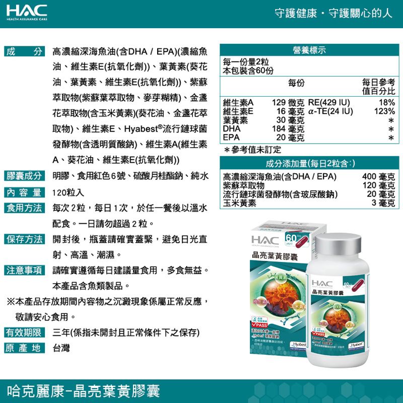 HACHEALTH ASSURANCE 守護健康守護關心的人成分 高濃縮深海魚油(含DHA/EPA(濃縮魚營養標示油、維生素E(抗氧化劑))、葉黃素(葵花油、葉黃素、維生素E(抗氧化劑))、紫蘇萃取物(紫蘇葉萃取物、麥芽糊精)、金盞花萃取物(含玉米黃素)(葵花油、金盞花萃取物)、維生素E、Hybest®流行鏈球菌發酵物(含透明質酸鈉)、維生素A(維生素A、葵花油、維生素E(抗氧化劑))每一份量2粒本包裝含60份每份每日參考值百分比維生素A129微克 RE(429 )18維生素E16毫克aTE(24 IU)123%葉黃素DHA30毫克184毫克EPA20毫克*參考值未訂定成分添加量(每日2粒含:)膠囊成分 明膠、食用紅色6號、硫酸月桂酯鈉、純水內容量 120粒入高濃縮深海魚油(含DHA/EPA)紫蘇萃取物400毫克120毫克流行鏈球菌發酵物(含玻尿酸鈉)玉米黃素20毫克3毫克食用方法 每次2粒,每日1次,於任一餐後以溫水配食。一日請勿超過2粒。保存方法 開封後,瓶蓋請確實蓋緊,避免日光直射、高溫、潮濕。注意事項 請確實遵循每日建議量食用,多食無益。本產品含魚類製品。※本產品存放期間內容物之沉澱現象係屬正常反應,敬請安心食用。HAC60%晶亮葉黃膠囊HAC60晶亮葉黃膠囊PASS「有效期限 三年(係指未開封且正常條件下之保存)原產地 台灣哈克麗康-晶亮葉黃膠囊
