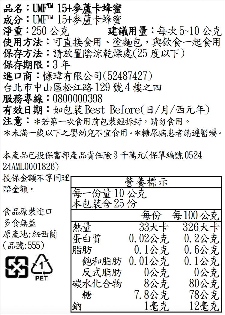 品名:UMF 15+麥蘆卡蜂蜜成分:™15+麥蘆卡蜂蜜淨重:250公克建議用量:每次5~10公克使用方法:可直接食用、塗麵包,與飲食一起食用保存方法:請放置陰涼乾燥處(25度以下)保存期限:3年進口商:慷有限公司(52487427)台北市中山區松江路129號4樓之四服務專線:0800000398有效日期:如 Best Before(日/月/西元年)注意:*若第一次食用前包裝經拆封,請勿食用。*未滿一歲以下之嬰幼兒不宜食用。*糖尿病患者請遵醫囑。本產品已投保富邦產品責任險3千萬元(保單編號0524 24AML0001826)投保金額不等同理營養標示賠金額。每一量10公克本包裝含 25 份食品原裝進口每份 每100公克多食無益熱量33大卡326大卡原產地:紐西蘭蛋白質0.02公克0.2公克(品號:555)脂肪0.1公克0.6公克飽和脂肪0.01公克0.1公克反式脂肪0公克0公克|PET碳水化合物8公克80公克糖7.8公克78公克 |鈉1毫克12毫克