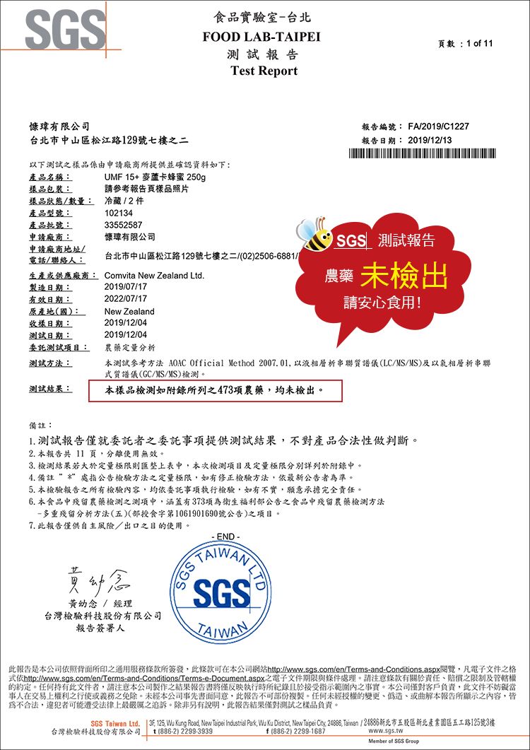 食品實驗室-台北FOOD LAB-TAIPEI頁數: 1 o 11瑋有限公司台北市中山區松江路129號七樓二以下之品係由申請廠商所提供並確認資料如下:產品名稱:UMF 15+ 麥蘆卡蜂蜜 250g試Tes Report報告編號: FA/2019/C1227報告日期: 2019/12/13樣品包裝:請參考報告頁樣品照片樣品狀態/數量:冷藏/2 件產品型號:產品批號:申請廠商:10213433552587慷瑋有限公司申請廠商地址/電話/聯絡人:台北市中山區松江路129號七樓之二/(02)2506-6881/樣日期:測試日期:委託測試項目:生產或供應廠商: Comvita New Zealand Ltd製造日期:有效日期:原產地(國):2019/07/172022/07/17New Zealand2019/12/042019/12/04測試報告農藥 未檢出請安心食用!農藥定量分析測試方法:本測試參考方法 AOAC Official Method 20001以液相層析串聯質譜儀(LC/MS/MS)及以氣相層析串聯質譜儀(GC/MS/MS)檢測。測試結果:本樣品檢測如附錄所列之473項農藥均未檢出。備註:1. 測試報告僅就委託者之委託事項提供測試結果不對產品合法性做判斷。2. 本報告共 11 頁分離使用無效。3. 檢測結果若大於定量極限則匯整上表中,本次檢測項目及定量極限分別詳列於附錄中。4. 備註 處指公告檢驗方法之定量極限,如有修正檢驗方法,最公告者準。5. 本檢驗報告之所有檢驗內容,均依委託事項執行檢驗,如有不實,願意承擔完全責任。6. 本食品中殘留農藥檢測之測項中,涵蓋有373項為衛生福利公告之食品中殘留農藥檢測方法-多重殘留分析方法(五)(部授食字第1061901690號公告)之項目。7. 此報告僅供自主風險/出口之目的使用。黃幼念 / 經理台灣檢驗科技股份有限公司報告簽署人END - SGS TASGSTAIWAN此報告是本公司依照背面所印之通用服務條款所簽發,此條款可在本公司網站http://www.sgs.com/en/Terms-and-Conditions.aspx閱覽,凡電子文件之格式依http://www.sgs.com/en/Terms-and-Conditions/Terms-e-Document.aspx之電子文件期限與條件處理。請注意條款有關於責任賠償之限制及管轄權的約定。任何持有此文件者,請注意本公司製作之結果報告書僅反映執行時所紀錄且於接受指示範圍內之事實。本公司僅對客戶負責,此文件不妨礙當事人在交易上權利之行使或義務之免除。未經本公司事先書面同意,此報告不可部份複製。任何未經授權的變更偽造或曲解本報告所顯示之內容,皆為不合法,違犯者可能遭受法律上最嚴厲之追訴。除非另有說明,此報告結果僅對測試之樣品負責。SGS Taiwan Ltd.  . 125, Wu Kung Road, New Taipei Industrial Park, Wu Ku District, New Taipei City, , Taiwan / 24886新北市五股區新北產業園區五工路125號3樓台灣檢驗科技股份有限公司 t (886-2) 2299-3939f (886-2) 2299-1687www.sgs.twMember of SGS