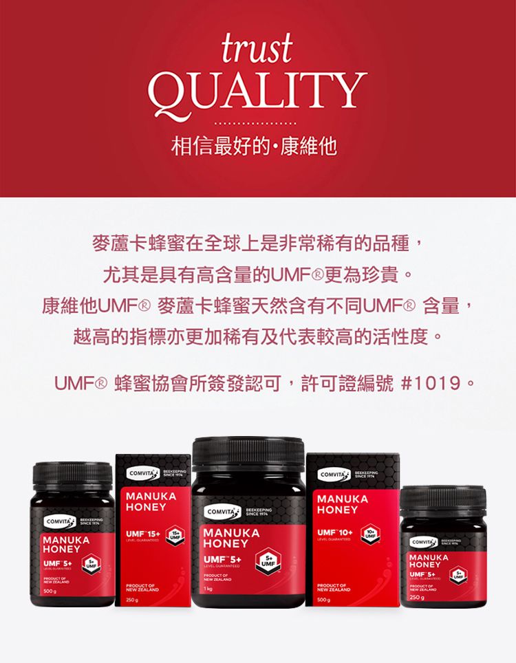 trustQUALITY相信最好的康維他麥蘆卡蜂蜜在全球上是非常稀有的品種,尤其是具有高含量的UMF®更為珍貴。康維他UMF® 麥蘆卡蜂蜜天然含有不同UMF® 含量,越高的指標亦更加稀有及代表較高的活性度。UMF® 蜂蜜協會所簽發認可,許可證編號 1019。MANUKAHONEYUMF  COMVITAMANUKAHONEYMANUKAHONEYUMF 1MANUKAUMF10+HONEYUMF 5+UMF   NEW ZEALAND OFNEW ZEALAND500gMANUKAHONEYUMF 5+