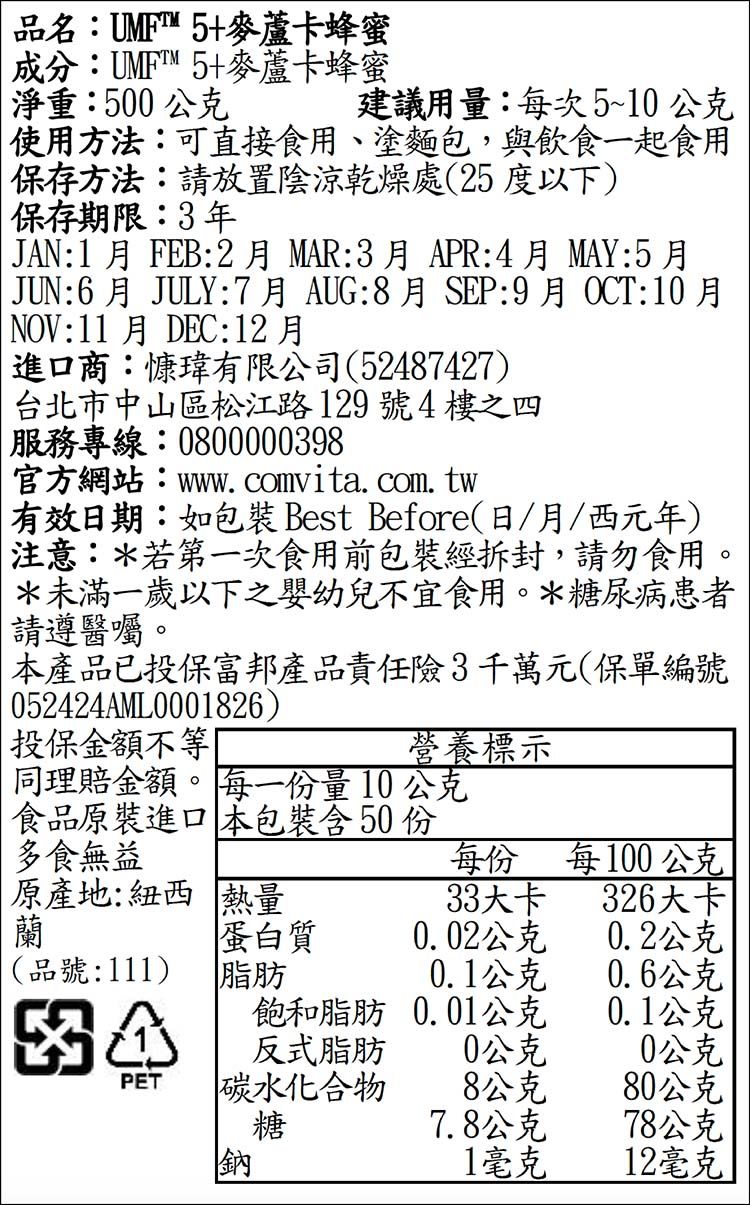 品名:UMFT5+麥蘆卡蜂蜜成分:UMFT™5+麥蘆卡蜂蜜淨重:500公克建議用量:每次5~10公克使用方法:可直接食用、塗麵包,與飲食一起食用保存方法:放置陰涼乾燥處(25度以下)保存期限:3年JAN:1 FEB:2月MAR:3月APR:4月MAY:5月JUN:6月 JULY:7月AUG:8月SEP:9月NOV:11月DEC:12月進口商:慷瑋有限公司(52487427)台北市中山區松江路129號4樓之四服務專線:0800000398官方網站:www comvita. com. tw:10月有效日期:如 Best Before(日/月/西元年)注意:若第一次食用前包裝經拆封,請勿食用。*未滿一歲以下之嬰幼兒不宜食用。*糖尿病患者請遵醫囑。本產品已投保富邦產品責任險3千萬元(保單編號052424AML0001826)投保金額不等同理賠金額。 每一份量10公克營養標示食品原裝進口 本包裝含 50份多食無益每份每100公克原產地:紐西熱量33大卡326大卡蘭蛋白質0.02公克0.2公克(品號:111)脂肪0.1公克0.6公克飽和脂肪0.01公克0.1公克反式脂肪0公克0公克PET碳水化合物8公克80公克糖7.8公克78公克鈉1毫克12毫克