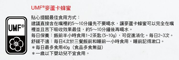 UMF®麥蘆卡蜂蜜貼心提醒最佳食用方式:建議直接含在嘴裡約5~10分鐘先不要喝水,讓麥蘆卡蜂蜜可以完全在嘴 裡並且舌下吸收效果最佳,約5~10分鐘後再喝水。每日保養:飯前半小時食用1~2茶匙(5~10g),可促進消化。每日2~3次。舒緩不適:每日4次於三餐飯前和睡前一小時食用,睡前記得漱口。*每日最多食用40g(食品多食無益)*一歲以下嬰幼兒不宜食用。