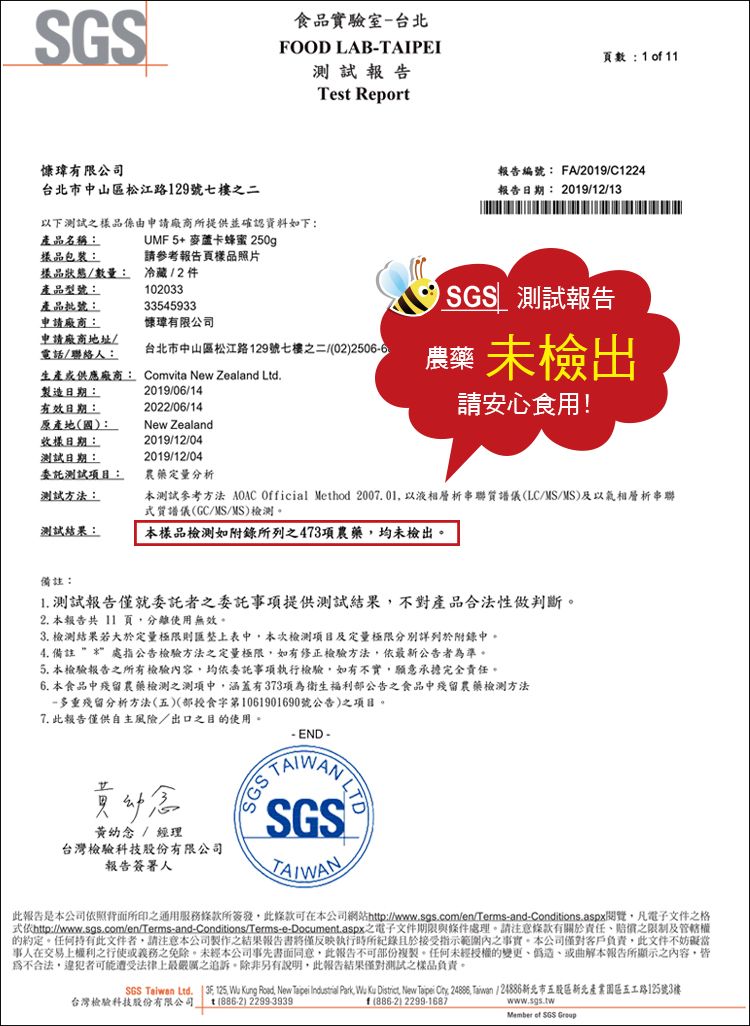 品實驗室-台北FOOD LAB-TAIPEI頁數  o 11瑋有限公司台北市中山區松江路129號七樓之二以下之樣品係由申請廠商所提供並確認資料如下:產品名稱:樣品包裝:UMF5+ 麥蘆卡蜂蜜 250g請參考報告頁樣品照片試報告Tes Report報告編號: FA/2019/C1224報告日期: 2019/12/13產品型號:樣品狀態/數量: 冷藏/2件102033產品批號:33545933申請廠商:慷瑋有限公司申請廠商地址/電話/聯絡人:台北市中山區松江路129號七樓之二022506-6生產供應廠商: Comvita New Zealand Ltd測試報告 未檢出製造日期:有效日期:原產地(國):樣日期:測試日期:2019/06/142022/06/14New Zealand2019/12/042019/12/04請安心食用!委託測試項目:測試方法:農藥定量分析本測試參考方法 AOAC Official Method 20001 以液相層析串聯質譜儀(LC/MS/MS)及以氣相層析串聯質譜儀(GC/MS/MS)檢測測試結果:本樣品檢測如附錄所列之473項農藥均未檢出備註:1. 測試報告僅就委託者之委託事項提供測試結果不對產品合法性判斷。2. 本報告共11 頁,分離使用無效。3. 檢測結果若大於定量極限則匯整上表中,本次檢測項目及定量極限分別詳列於附錄中。4. 備註 處指公告檢驗方法之定量極限,如有修正檢驗方法,依最新公告者準。5. 本檢驗報告之所有檢驗內容,均依委託事項執行檢驗,如有不實,願意承擔完全責任。6. 本食品中殘留農藥檢測之測項中,涵蓋有373項為衛生福利公告之食品中殘留農藥檢測方法-多重殘留分析方法(五)(部食第1061901690號公告)之項目。7. 此報告僅供自主風險/出口之目的使用。黃幼念 / 經理台灣檢驗科技股份有限公司報告簽署人- END  SGSSGSTAIWAN此報告是本公司依照背面所印之通用服務條款所簽發,此條款可在本公司網站http://www.sgs.com/en/Terms-and-Conditions.aspx閱覽,凡電子文件之格做http://www.sgs.com/en/Terms-and-Conditions/Terms-e-Document.aspx之電子文件期限與條件處理。請注意條款有關於責任之限制及管轄權的約定。任何持有此文件者,請注意本公司製作之結果報告書僅反映執行時所紀錄且於接受指示範圍內之事實。本公司僅對客戶負責,此文件不妨礙當事人在交易上權利之行使或義務之免除。本公司事先書面同意,此報告不可部份複製。任何未經授權的變更偽造或曲解本報告所顯示之內容,皆為不合法,違犯者可能遭受法律上最嚴厲之追訴。除非另有說明,此報告結果僅對測試之樣品負責。SGS Taiwan Ltd.  .  ng Road, New Taipei Industrial Park,  Ku District, New Taipei :  Taiwan / 24886新北市五股區新北產業園區五工路125號3樓台灣檢驗科技股份有限公司 t (886-2) 2299-3939f(886-2) 2299-1687www.sgs.twMember of SGS