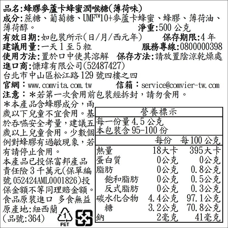 品名:蜂膠麥蘆卡蜂蜜潤喉糖(薄荷味)成分:蔗糖、葡萄糖、UMF™10+麥蘆卡蜂蜜、蜂膠、薄荷油、薄荷醇。淨重:500公克有效日期:如包裝所示(日/月/西元年) 保存期限:4年建議用量:一天1至5粒服務專線:0800000398使用方法:置於口中使其溶解 保存方法:請放置陰涼乾燥處進口商:慷有限公司(52487427)台北市中山區松江路129號四樓之四官網:wwwcomvita. com. tw 信箱:service@comvier-tw.com注意:*若第一次食用前包裝經拆封,請勿食用。*本產品蜂膠成分,兩歲以下兒童不宜食用。基於吞嚥安全考量,建議五每一份量4.5公克歲以上兒童食用。少數個本包裝含 95-100份例對蜂膠有過敏現象,若營養標示每份每100公克有請停止食用。熱量本產品已投保富邦產品 蛋白質責任險3千萬元(保單編 脂肪18大卡395大卡0公克0公克0公克0.8公克號 052424AML0001826)投飽和脂肪0公克0.5公克保金額不等同理賠金額。 反式脂肪0公克0.3公克食品原裝進口 多食無益 碳水化合物4.4公克97.1公克原產地:紐西蘭糖3.2公克70.8公克(品號:364)2毫克41毫克PET