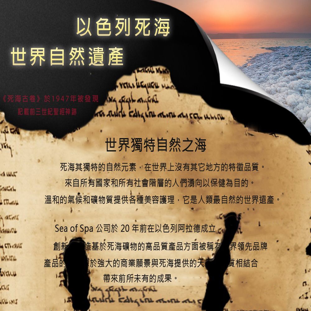 以色列死海世界自然遺產   《死海古卷》記載前三世紀聖經神跡世界獨特自然之海死海其獨特自然元素,在世界上沒有其它地方的特徵品質。來自所有國家和所有社會階層的人們湧向以保健為目的。溫和的氣候和礦物質提供各種美容護理,它是人類最自然的世界遺產。Sea of Spa 公司於20年前在以色列阿拉德成立創新造基於死海礦物的高品質產品方面被稱為產品的 於強大的商業願景與死海提供的帶來前所未有的成果。界領先品牌結合