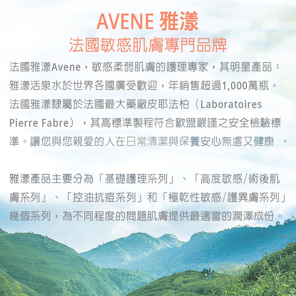 AVENE 雅漾法國敏感肌膚專門品牌法國雅漾Avene敏感柔弱肌膚的護理專家,其明星產品:雅漾活泉水於世界各國廣受歡迎,年銷售超過1,000萬瓶。法國雅漾隸屬於法國最大藥廠皮耶法柏(LaboratoiresPierre Fabre),其高標準製程符合歐盟嚴謹之安全檢驗標準。讓您與您親愛的人在日常清潔與保養安心無慮又健康 。雅漾產品主要分為「基礎護理系列、「高度敏感術後肌膚系列」、「控油抗痘系列」和「極乾性敏感護異膚系列」幾個系列,為不同程度的問題肌膚提供最適當的潤澤成份