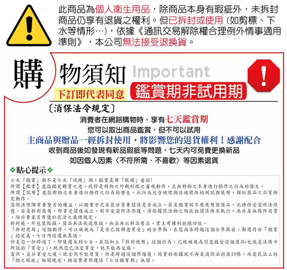 A此商品為個人衛生用品,除商品本身有瑕疵外,未商品仍享有退貨之權利。但已或使用(如剪標、下水等情形…),依據《通訊交易解除權合理例外情事適用準則》,本公司無法接退換貨。購物須知 Important!下訂即代表同意 期非試用期消保法令規定消費者在網路購物時,享有七天鑑賞期您可以取出商品鑑賞,但不可以試用主商品與贈品一拆封使用,將影響您的退貨權利!感謝配合收到商品後如發現有新品瑕疵等問題,七天內可免費更換新品如因個人因素不符所需、不喜歡等因素退貨貼心提示七天鑑賞期不是七天試用期,鑑賞是用『眼睛看的!所謂【鑑賞】意指定觀賞之意,純粹是對物之外觀形樣之審視動作,並無對物之本身進行操作之行為的發生。所謂【試用】意指對物之本身進行操作之行為的發生。此行為包含破壞與非破壞性的測試與使用,類似商品之品質檢定動作。消保法保障雙方的權益,以鑑賞賣關係是否成立,若是鑑賞則不應使用該商品,此時仍消保法保護:若是拆封使用,即受關係成立,則不受消保法保護,須依據民法物之瑕疵相關法條來執行,而非是無條件退貨,除非賣家另有優於民法之處理規定。拆封後,外包裝,商品無法恢復原狀,無法再以新品售出,業主有權利拒絕回收。拆封使用這個動作,可以被視為是否已經願意買受』的分界點,在您尚未跨越這個分界點前,都還符合鑑賞的定義,七日內退還無異議。但是您一但跨過了,即使還未到七日,在認知上拆封使用』這個行為,已經被視為同意接受這個商品(也就是法條中所說的買受),既然您已決定買受,就不能再反悔。當然,並非買受之後,就全然不能退貨,但是跨過這個界線後,退貨的依據就不再是消保法第19條,而是民法上的「物之瑕疵相關規定,與消費者保護法「七日鑑賞期無關。