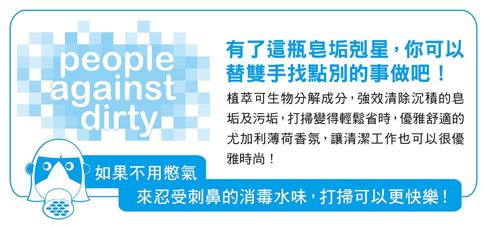 people有了這瓶皂垢剋星,你可以替雙手找點別的事做吧!againstdirty如果不用憋氣植萃可生物分解成分,強效清除沉積的皂垢及污垢,打掃變得輕鬆省時,優雅舒適的尤加利薄荷香氛,讓清潔工作也可以很優雅時尚!來忍受刺鼻的消毒水味,打掃可以更快樂!