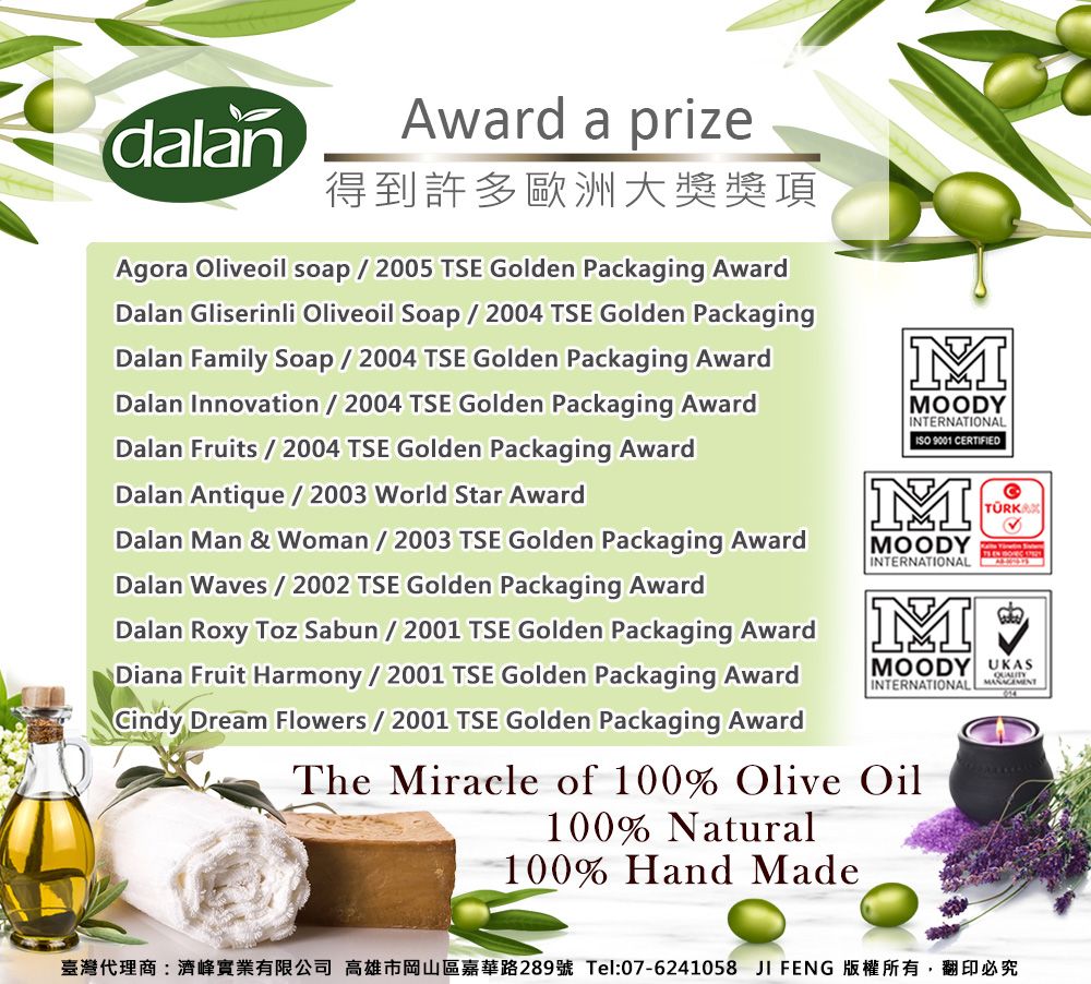 dalanAward a prize得到許多歐洲大獎獎項Agora Oliveoil soap2005 TSE Golden Packaging AwardDalan Gliserinli Oliveoil Soap2004 TSE Golden PackagingDalan Family Soap / 2004 TSE Golden Packaging AwardDalan Innovation / 2004 TSE Golden Packaging AwardDalan Fruits / 2004 TSE Golden Packaging AwardDalan Antique/2003 World Star AwardDalan Man & Woman / 2003 TSE Golden Packaging AwardDalan Waves / 2002 TSE Golden Packaging AwardDalan Roxy Toz Sabun / 2001 TSE Golden Packaging AwardDiana Fruit Harmony / 2001 TSE Golden Packaging AwardCindy Dream Flowers / 2001 TSE Golden Packaging AwardMMOODYINTERNATIONAL 9001 CERTIFIEDMMOODYINTERNATIONALMTÜRKAMOODY UKASINTERNATIONAL The Miracle of 100% Olive Oil100% Natural100% Hand Made臺灣代理商:濟峰實業有限公司 高雄市岡山區嘉華路289號 Tel:07-6241058 JI FENG 版權所有,翻印必究