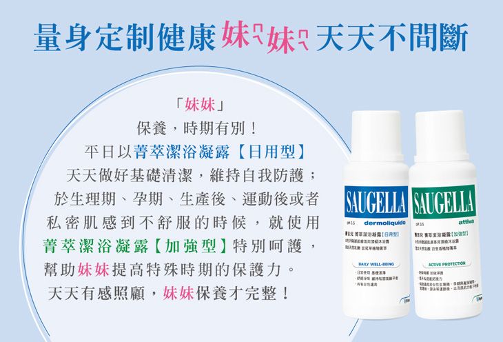 量身定制健康妹妹天天不間斷「妹妹」保養,時期有別!平日以菁天天做好基礎清,維持自我防護於生理期、孕期、生產後、運動後或者 AUGELLA SAUGELLA私密肌感到不舒服的時候,就使用菁萃潔浴凝露【特別呵護,幫助妹妹提高特殊時期的保護力。天天有感照顧,妹妹保養才完整!  萃潔浴凝露日用型】attiva 潔浴凝露【加強型】 WELL