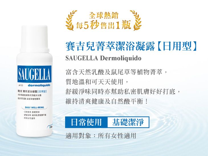 全球每5秒售出1瓶賽吉潔浴凝日用型SAUGELLA DermoliquidoSAUGELLAdermoliquido兒 萃潔浴凝露【日用型】露菁萃DAILY WELLBEING使用  -適用富含天然乳酸及鼠尾草等植物菁萃,質地溫和可天天使用,舒緩淨味同時亦幫助私密肌膚好好打底,維持清爽健康及自然酸平衡!日常使用 基礎潔淨適用對象:所有女性適用