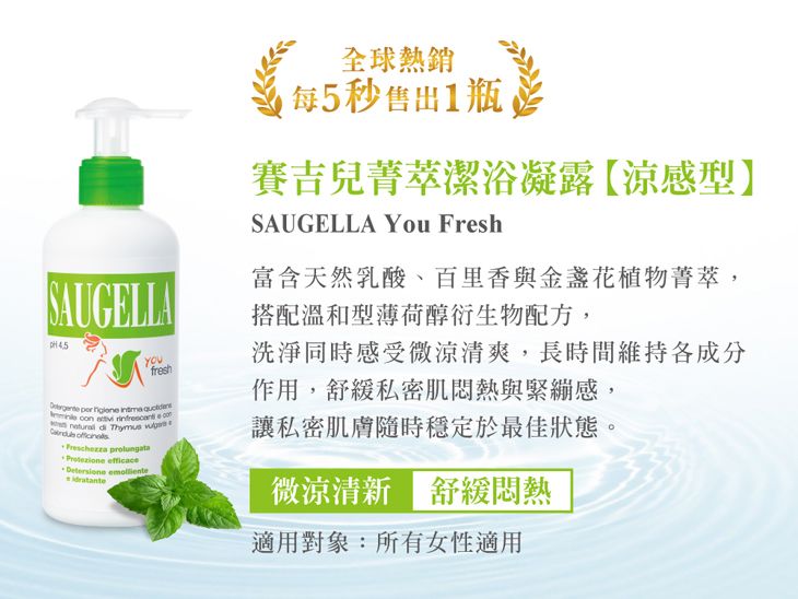 全球熱銷每5秒1瓶賽吉兒菁萃潔浴凝露【涼感型】SAUGELLA You FreshSAUGELLA富含天然乳酸、百里香與金盞花植物菁萃,搭配溫和型薄荷醇衍生物配方,fresh     n   co   Thymus   efficace 洗淨同時感受微涼清爽,長時間維持各成分作用,舒緩私密肌悶熱與緊繃感,讓私密肌膚隨時穩定於最佳狀態。微涼清新舒緩悶熱適用對象:所有女性適用