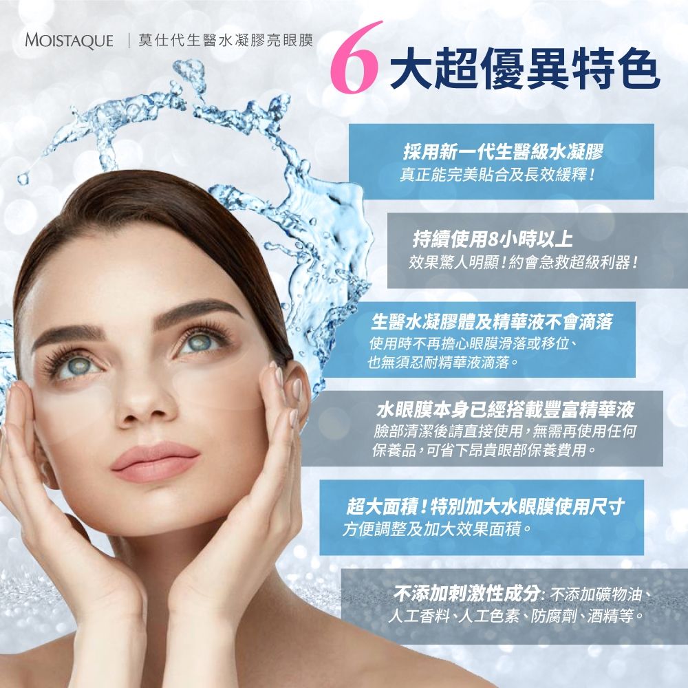 MOISTAQUE  莫仕代生醫水凝膠亮眼膜超優異特色採用新一代生醫級水凝膠真正能完美貼合及長效緩釋!持續使用8小時以上效果驚人明顯!約會急救超級利器!生醫水凝膠體及精華液不會滴落使用時不再擔心眼膜滑落或移位也無須忍耐精華液滴落。水眼膜本身已經搭載豐富精華液臉部清潔後請直接使用,無需再使用任何保養品,可省下昂貴眼部保養費用。超大面積!特別加大水眼膜使用尺寸方便調整及加大效果面積。不添加刺激性成分:不添加礦物油、人工香料、人工色素、防腐劑、酒精等。