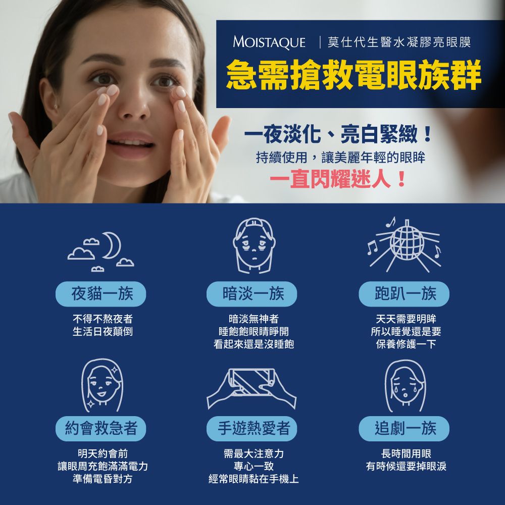 MOISTAQUE | 莫仕代生醫水凝膠亮眼膜急需搶救電眼族群一夜淡化、亮白緊緻!持續使用,讓美麗年輕的眼眸一直閃耀迷人!夜貓一族暗淡一族跑趴一族不得不熬夜者生活日夜顛倒暗淡無神者睡飽飽眼睛睜開看起來還是沒睡飽天天需要明眸所以睡覺還是要保養修護一下約會救急者手遊熱愛者追劇一族明天約會前讓眼周充飽滿滿電力準備電昏對方需最大注意力專心一致經常眼睛黏在手機上長時間用眼有時候還要掉眼淚