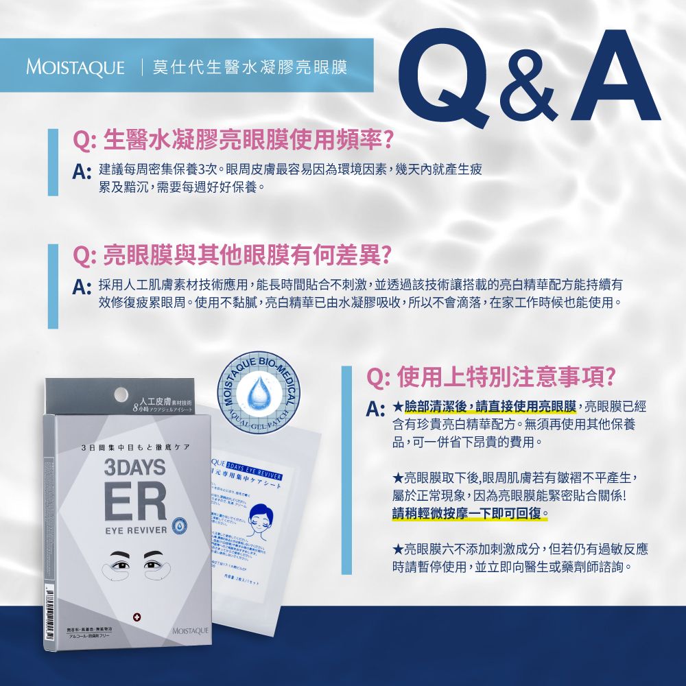 M | 莫仕代生醫水凝膠亮眼膜Q: 生醫水凝膠亮眼膜使用頻率?Q&AA:建議每周密集保養3次。眼周皮膚最容易因為環境因素,幾天內就產生疲累及黯沉,需要每週好好保養。Q: 亮眼膜與其他眼膜有何差異?A:採用肌膚技術應用,能長時間貼合不刺激,並透過該技術讓搭載的亮白精華配方能持續有效修復疲累眼周。使用不黏膩,亮白精華已由水凝膠吸收,所以不會滴落,在家工作時候也能使用。人工皮膚素材技術3日間目もと徹底ケア3DAYSEREYE REVIVEROISTA  QUE  EYE REVIVER專用集中Q:使用上特別注意事項?A:臉部清潔後,請直接使用亮眼膜,亮眼膜已經含有珍貴亮白精華配方。無須再使用其他保養品,可一併省下昂貴的費用。★亮眼膜取下後,眼周肌膚若有皺褶不平產生,屬於正常現象,因為亮眼膜能緊密貼合關係!請稍輕微按摩一下即可回復。★亮眼膜六不添加刺激成分,但若仍有過敏反應時請暫停使用,並立即向醫生或藥劑師諮詢。MOISTAQUE
