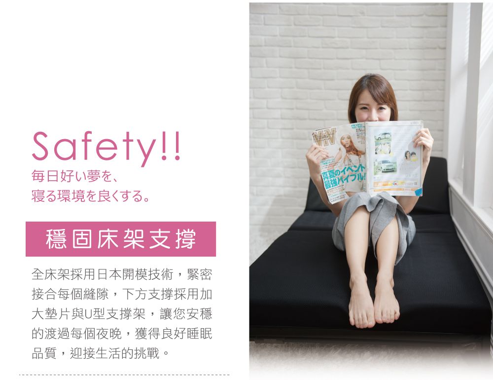 Safety!!每日夢、寝る環境を良くする。穩固床架支撐全床架採用日本開模技術,緊密接合每個縫隙,下方支撑採用加大墊片與U型支撐架,讓您安穩的渡過每個夜晚,獲得良好睡眠品質,迎接生活的挑戰。真夏のイベント最強バイブル!