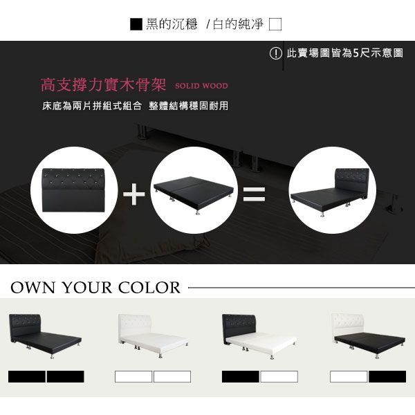 黑的沉穩/白的① 此賣場圖皆為5尺示意圖高支撐力實木骨架SOLID WOOD床底為兩片拼組式組合 整體結構穩固耐用OWN YOUR COLOR
