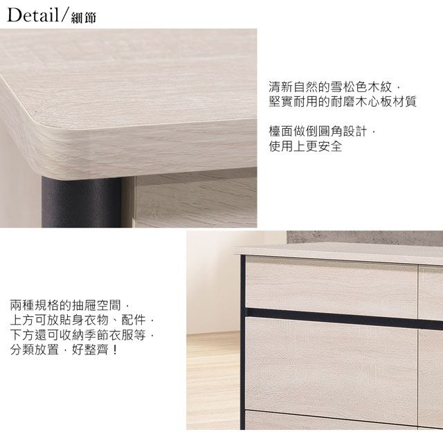 Detail/細節兩種規格的抽屜空間上方可放貼身衣物配件、下方還可收納季節衣服等分類放置好整齊!清新自然的雪松色木紋堅實耐用的耐磨木心板材質檯面做倒圓角設計使用上更安全